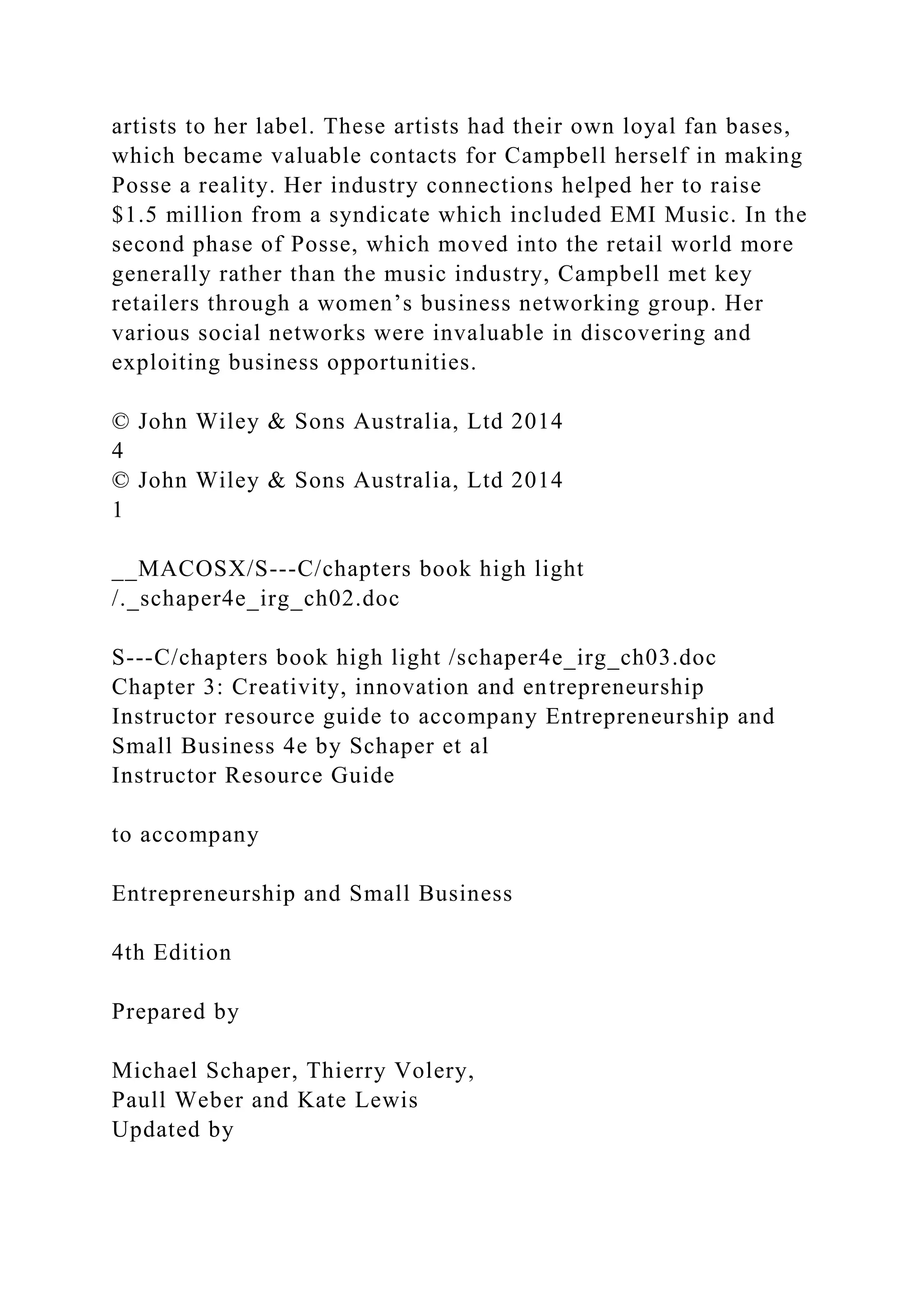 artists to her label. These artists had their own loyal fan bases,
which became valuable contacts for Campbell herself in making
Posse a reality. Her industry connections helped her to raise
$1.5 million from a syndicate which included EMI Music. In the
second phase of Posse, which moved into the retail world more
generally rather than the music industry, Campbell met key
retailers through a women’s business networking group. Her
various social networks were invaluable in discovering and
exploiting business opportunities.
© John Wiley & Sons Australia, Ltd 2014
4
© John Wiley & Sons Australia, Ltd 2014
1
__MACOSX/S---C/chapters book high light
/._schaper4e_irg_ch02.doc
S---C/chapters book high light /schaper4e_irg_ch03.doc
Chapter 3: Creativity, innovation and entrepreneurship
Instructor resource guide to accompany Entrepreneurship and
Small Business 4e by Schaper et al
Instructor Resource Guide
to accompany
Entrepreneurship and Small Business
4th Edition
Prepared by
Michael Schaper, Thierry Volery,
Paull Weber and Kate Lewis
Updated by
 