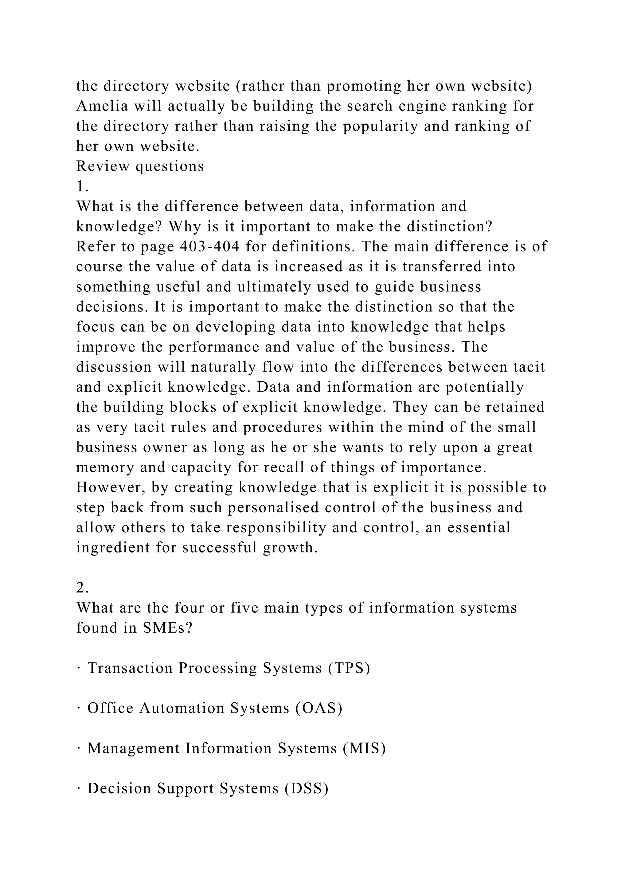 the directory website (rather than promoting her own website)
Amelia will actually be building the search engine ranking for
the directory rather than raising the popularity and ranking of
her own website.
Review questions
1.
What is the difference between data, information and
knowledge? Why is it important to make the distinction?
Refer to page 403-404 for definitions. The main difference is of
course the value of data is increased as it is transferred into
something useful and ultimately used to guide business
decisions. It is important to make the distinction so that the
focus can be on developing data into knowledge that helps
improve the performance and value of the business. The
discussion will naturally flow into the differences between tacit
and explicit knowledge. Data and information are potentially
the building blocks of explicit knowledge. They can be retained
as very tacit rules and procedures within the mind of the small
business owner as long as he or she wants to rely upon a great
memory and capacity for recall of things of importance.
However, by creating knowledge that is explicit it is possible to
step back from such personalised control of the business and
allow others to take responsibility and control, an essential
ingredient for successful growth.
2.
What are the four or five main types of information systems
found in SMEs?
· Transaction Processing Systems (TPS)
· Office Automation Systems (OAS)
· Management Information Systems (MIS)
· Decision Support Systems (DSS)
 