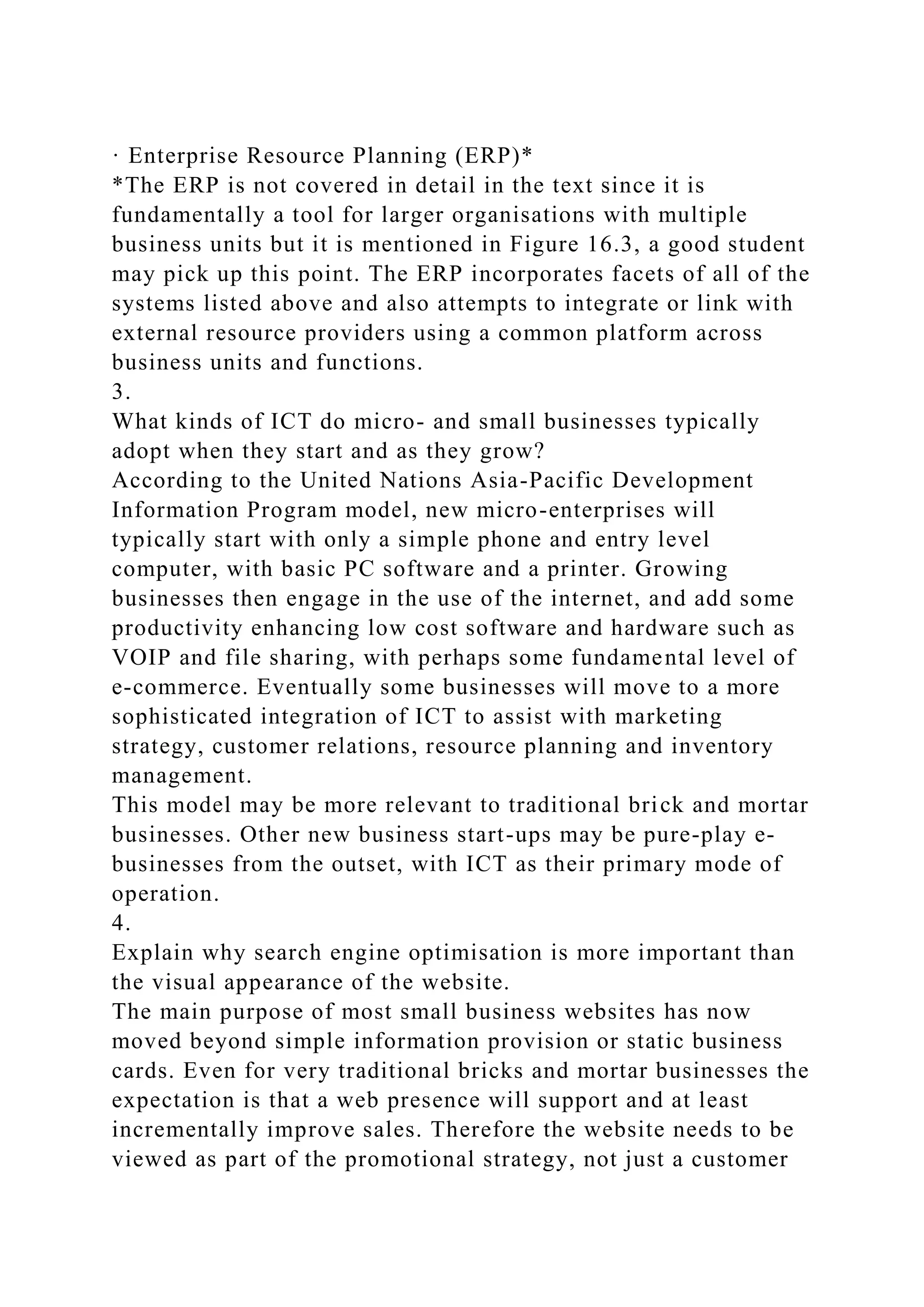 · Enterprise Resource Planning (ERP)*
*The ERP is not covered in detail in the text since it is
fundamentally a tool for larger organisations with multiple
business units but it is mentioned in Figure 16.3, a good student
may pick up this point. The ERP incorporates facets of all of the
systems listed above and also attempts to integrate or link with
external resource providers using a common platform across
business units and functions.
3.
What kinds of ICT do micro- and small businesses typically
adopt when they start and as they grow?
According to the United Nations Asia-Pacific Development
Information Program model, new micro-enterprises will
typically start with only a simple phone and entry level
computer, with basic PC software and a printer. Growing
businesses then engage in the use of the internet, and add some
productivity enhancing low cost software and hardware such as
VOIP and file sharing, with perhaps some fundamental level of
e-commerce. Eventually some businesses will move to a more
sophisticated integration of ICT to assist with marketing
strategy, customer relations, resource planning and inventory
management.
This model may be more relevant to traditional brick and mortar
businesses. Other new business start-ups may be pure-play e-
businesses from the outset, with ICT as their primary mode of
operation.
4.
Explain why search engine optimisation is more important than
the visual appearance of the website.
The main purpose of most small business websites has now
moved beyond simple information provision or static business
cards. Even for very traditional bricks and mortar businesses the
expectation is that a web presence will support and at least
incrementally improve sales. Therefore the website needs to be
viewed as part of the promotional strategy, not just a customer
 