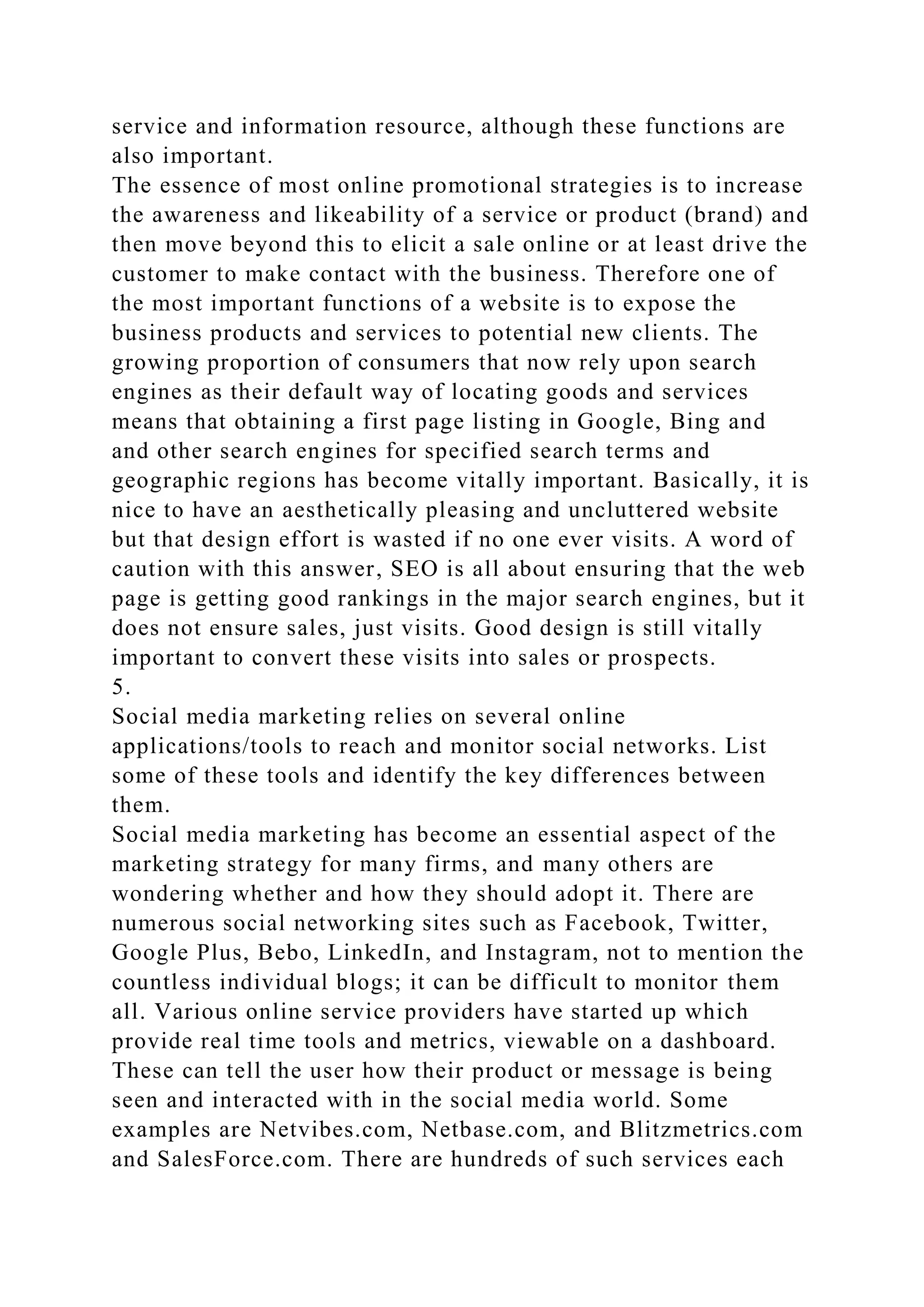 service and information resource, although these functions are
also important.
The essence of most online promotional strategies is to increase
the awareness and likeability of a service or product (brand) and
then move beyond this to elicit a sale online or at least drive the
customer to make contact with the business. Therefore one of
the most important functions of a website is to expose the
business products and services to potential new clients. The
growing proportion of consumers that now rely upon search
engines as their default way of locating goods and services
means that obtaining a first page listing in Google, Bing and
and other search engines for specified search terms and
geographic regions has become vitally important. Basically, it is
nice to have an aesthetically pleasing and uncluttered website
but that design effort is wasted if no one ever visits. A word of
caution with this answer, SEO is all about ensuring that the web
page is getting good rankings in the major search engines, but it
does not ensure sales, just visits. Good design is still vitally
important to convert these visits into sales or prospects.
5.
Social media marketing relies on several online
applications/tools to reach and monitor social networks. List
some of these tools and identify the key differences between
them.
Social media marketing has become an essential aspect of the
marketing strategy for many firms, and many others are
wondering whether and how they should adopt it. There are
numerous social networking sites such as Facebook, Twitter,
Google Plus, Bebo, LinkedIn, and Instagram, not to mention the
countless individual blogs; it can be difficult to monitor them
all. Various online service providers have started up which
provide real time tools and metrics, viewable on a dashboard.
These can tell the user how their product or message is being
seen and interacted with in the social media world. Some
examples are Netvibes.com, Netbase.com, and Blitzmetrics.com
and SalesForce.com. There are hundreds of such services each
 