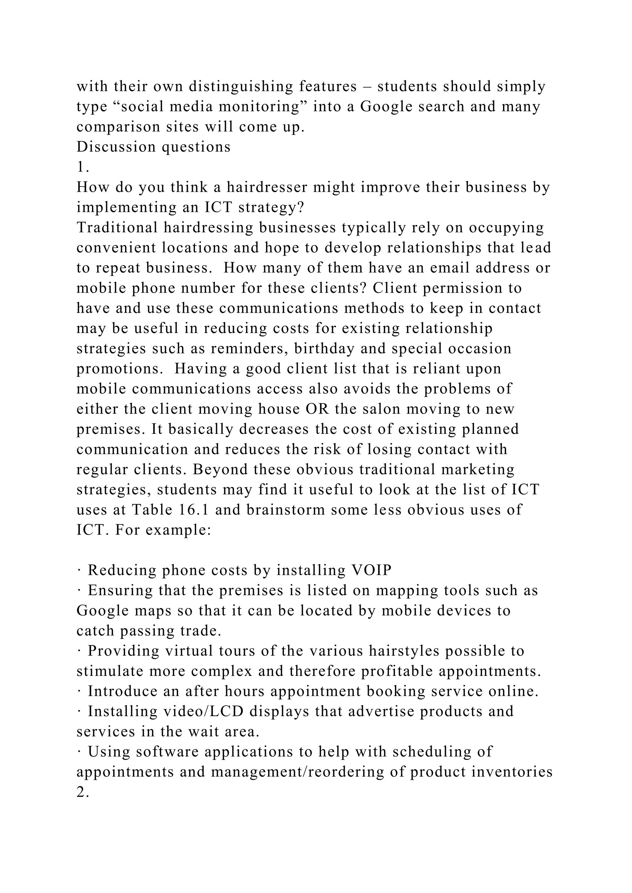 with their own distinguishing features – students should simply
type “social media monitoring” into a Google search and many
comparison sites will come up.
Discussion questions
1.
How do you think a hairdresser might improve their business by
implementing an ICT strategy?
Traditional hairdressing businesses typically rely on occupying
convenient locations and hope to develop relationships that lead
to repeat business. How many of them have an email address or
mobile phone number for these clients? Client permission to
have and use these communications methods to keep in contact
may be useful in reducing costs for existing relationship
strategies such as reminders, birthday and special occasion
promotions. Having a good client list that is reliant upon
mobile communications access also avoids the problems of
either the client moving house OR the salon moving to new
premises. It basically decreases the cost of existing planned
communication and reduces the risk of losing contact with
regular clients. Beyond these obvious traditional marketing
strategies, students may find it useful to look at the list of ICT
uses at Table 16.1 and brainstorm some less obvious uses of
ICT. For example:
· Reducing phone costs by installing VOIP
· Ensuring that the premises is listed on mapping tools such as
Google maps so that it can be located by mobile devices to
catch passing trade.
· Providing virtual tours of the various hairstyles possible to
stimulate more complex and therefore profitable appointments.
· Introduce an after hours appointment booking service online.
· Installing video/LCD displays that advertise products and
services in the wait area.
· Using software applications to help with scheduling of
appointments and management/reordering of product inventories
2.
 