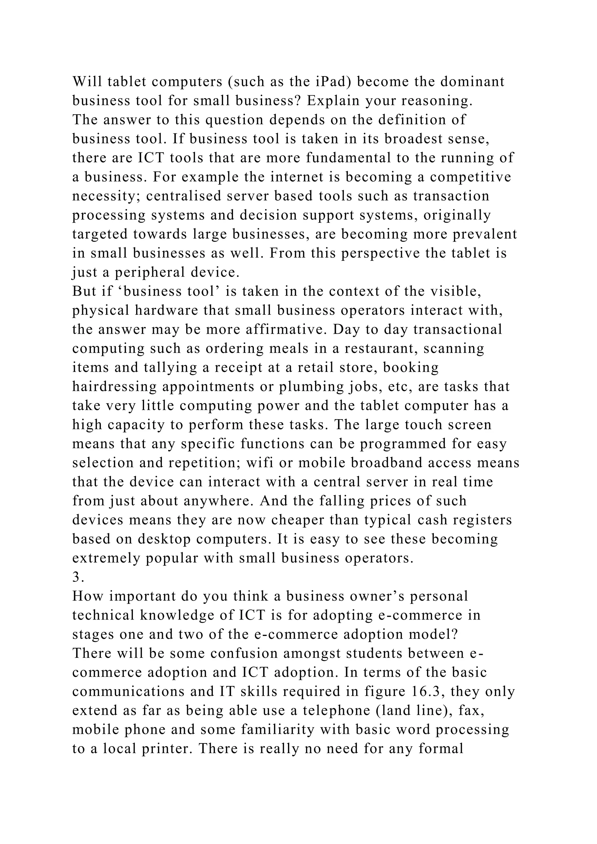 Will tablet computers (such as the iPad) become the dominant
business tool for small business? Explain your reasoning.
The answer to this question depends on the definition of
business tool. If business tool is taken in its broadest sense,
there are ICT tools that are more fundamental to the running of
a business. For example the internet is becoming a competitive
necessity; centralised server based tools such as transaction
processing systems and decision support systems, originally
targeted towards large businesses, are becoming more prevalent
in small businesses as well. From this perspective the tablet is
just a peripheral device.
But if ‘business tool’ is taken in the context of the visible,
physical hardware that small business operators interact with,
the answer may be more affirmative. Day to day transactional
computing such as ordering meals in a restaurant, scanning
items and tallying a receipt at a retail store, booking
hairdressing appointments or plumbing jobs, etc, are tasks that
take very little computing power and the tablet computer has a
high capacity to perform these tasks. The large touch screen
means that any specific functions can be programmed for easy
selection and repetition; wifi or mobile broadband access means
that the device can interact with a central server in real time
from just about anywhere. And the falling prices of such
devices means they are now cheaper than typical cash registers
based on desktop computers. It is easy to see these becoming
extremely popular with small business operators.
3.
How important do you think a business owner’s personal
technical knowledge of ICT is for adopting e-commerce in
stages one and two of the e-commerce adoption model?
There will be some confusion amongst students between e-
commerce adoption and ICT adoption. In terms of the basic
communications and IT skills required in figure 16.3, they only
extend as far as being able use a telephone (land line), fax,
mobile phone and some familiarity with basic word processing
to a local printer. There is really no need for any formal
 