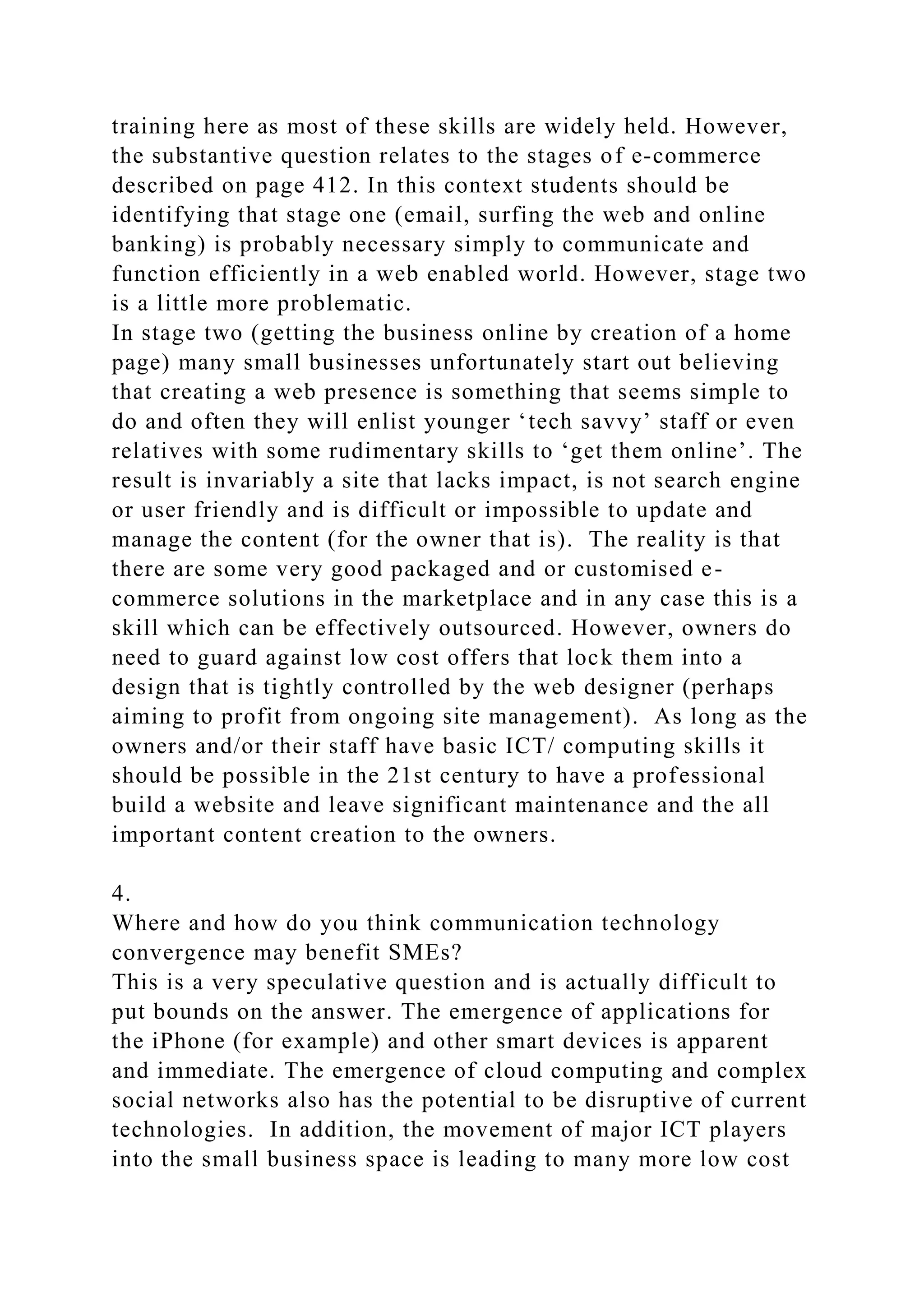 training here as most of these skills are widely held. However,
the substantive question relates to the stages of e-commerce
described on page 412. In this context students should be
identifying that stage one (email, surfing the web and online
banking) is probably necessary simply to communicate and
function efficiently in a web enabled world. However, stage two
is a little more problematic.
In stage two (getting the business online by creation of a home
page) many small businesses unfortunately start out believing
that creating a web presence is something that seems simple to
do and often they will enlist younger ‘tech savvy’ staff or even
relatives with some rudimentary skills to ‘get them online’. The
result is invariably a site that lacks impact, is not search engine
or user friendly and is difficult or impossible to update and
manage the content (for the owner that is). The reality is that
there are some very good packaged and or customised e-
commerce solutions in the marketplace and in any case this is a
skill which can be effectively outsourced. However, owners do
need to guard against low cost offers that lock them into a
design that is tightly controlled by the web designer (perhaps
aiming to profit from ongoing site management). As long as the
owners and/or their staff have basic ICT/ computing skills it
should be possible in the 21st century to have a professional
build a website and leave significant maintenance and the all
important content creation to the owners.
4.
Where and how do you think communication technology
convergence may benefit SMEs?
This is a very speculative question and is actually difficult to
put bounds on the answer. The emergence of applications for
the iPhone (for example) and other smart devices is apparent
and immediate. The emergence of cloud computing and complex
social networks also has the potential to be disruptive of current
technologies. In addition, the movement of major ICT players
into the small business space is leading to many more low cost
 