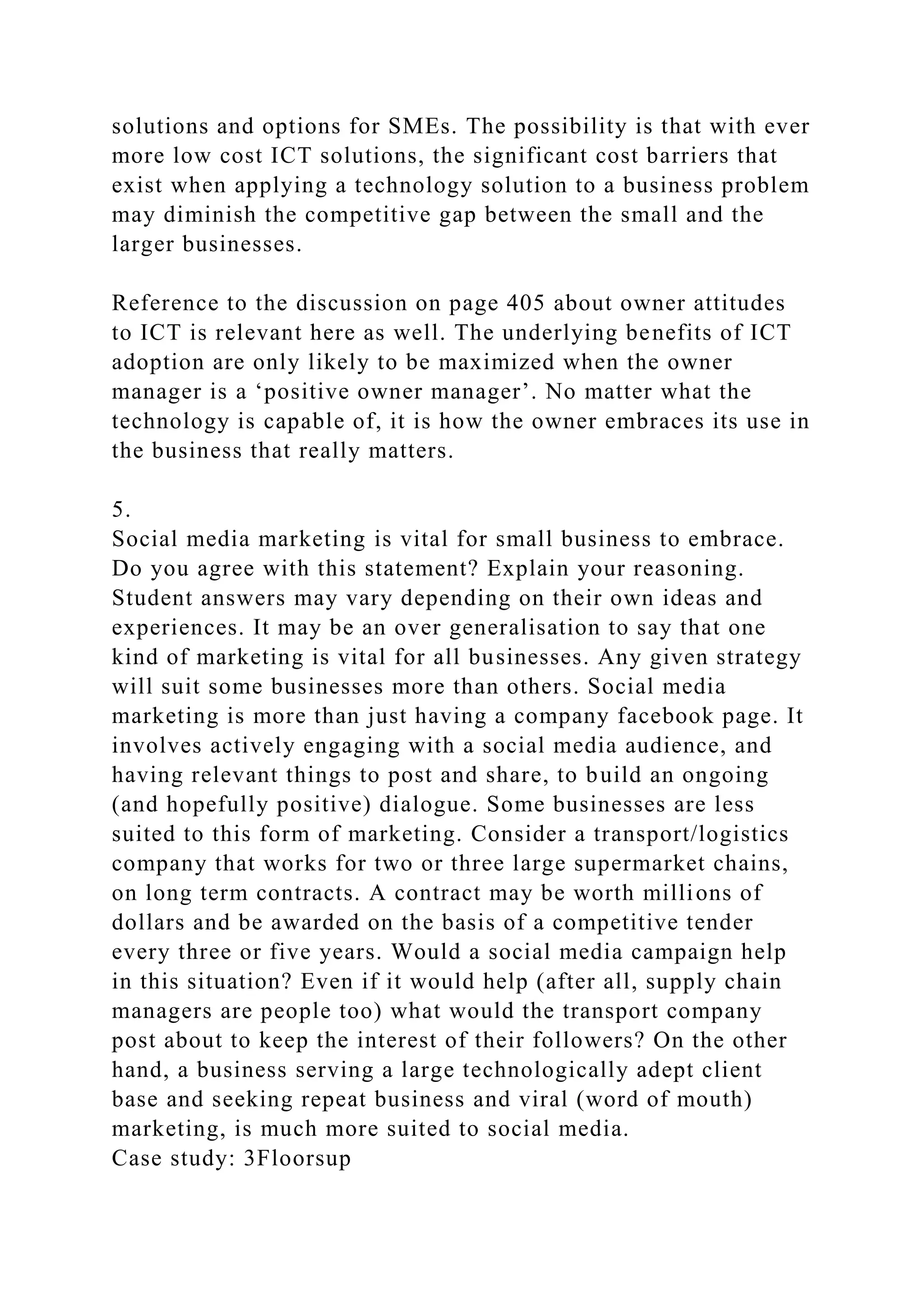 solutions and options for SMEs. The possibility is that with ever
more low cost ICT solutions, the significant cost barriers that
exist when applying a technology solution to a business problem
may diminish the competitive gap between the small and the
larger businesses.
Reference to the discussion on page 405 about owner attitudes
to ICT is relevant here as well. The underlying benefits of ICT
adoption are only likely to be maximized when the owner
manager is a ‘positive owner manager’. No matter what the
technology is capable of, it is how the owner embraces its use in
the business that really matters.
5.
Social media marketing is vital for small business to embrace.
Do you agree with this statement? Explain your reasoning.
Student answers may vary depending on their own ideas and
experiences. It may be an over generalisation to say that one
kind of marketing is vital for all businesses. Any given strategy
will suit some businesses more than others. Social media
marketing is more than just having a company facebook page. It
involves actively engaging with a social media audience, and
having relevant things to post and share, to build an ongoing
(and hopefully positive) dialogue. Some businesses are less
suited to this form of marketing. Consider a transport/logistics
company that works for two or three large supermarket chains,
on long term contracts. A contract may be worth millions of
dollars and be awarded on the basis of a competitive tender
every three or five years. Would a social media campaign help
in this situation? Even if it would help (after all, supply chain
managers are people too) what would the transport company
post about to keep the interest of their followers? On the other
hand, a business serving a large technologically adept client
base and seeking repeat business and viral (word of mouth)
marketing, is much more suited to social media.
Case study: 3Floorsup
 