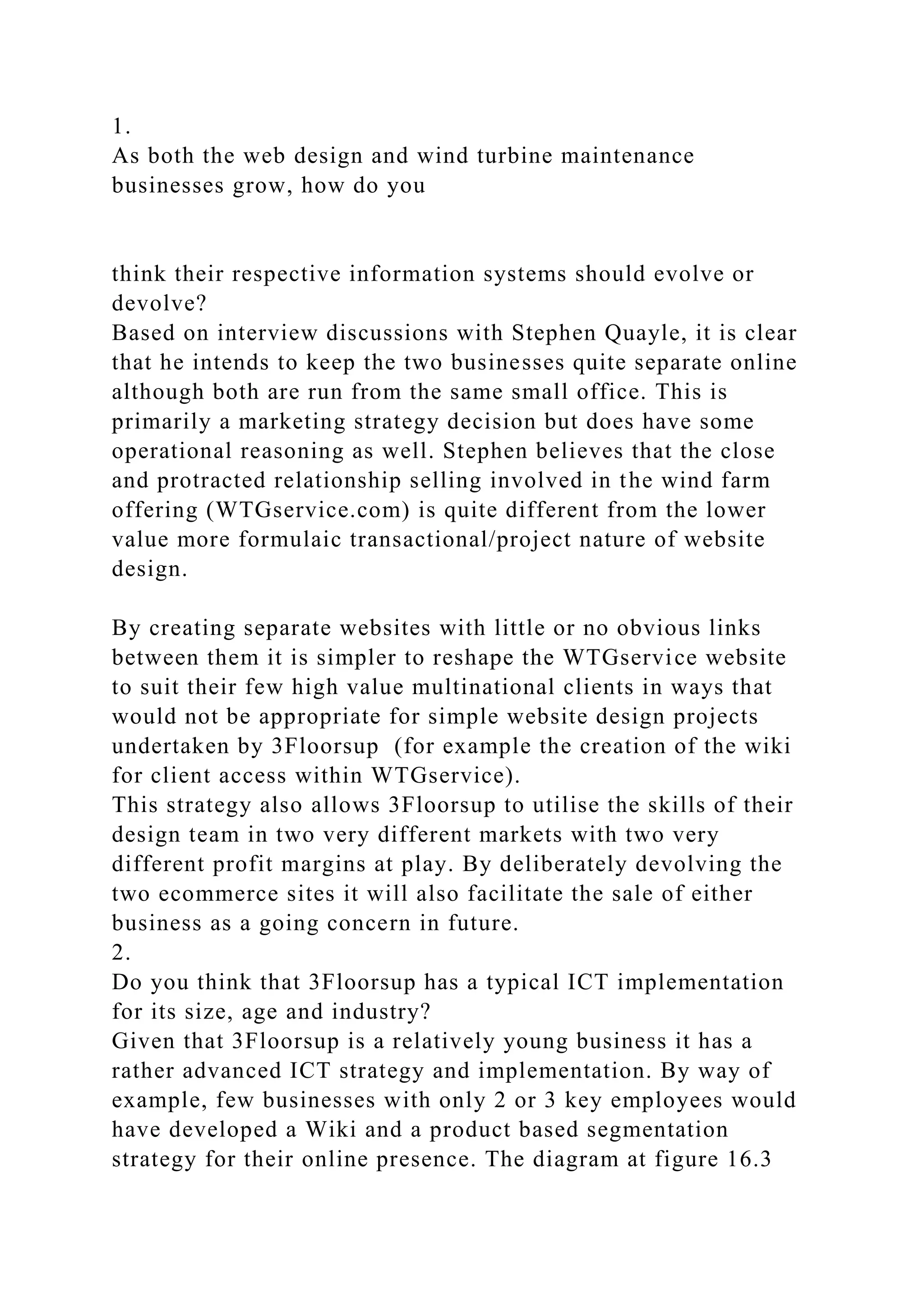 1.
As both the web design and wind turbine maintenance
businesses grow, how do you
think their respective information systems should evolve or
devolve?
Based on interview discussions with Stephen Quayle, it is clear
that he intends to keep the two businesses quite separate online
although both are run from the same small office. This is
primarily a marketing strategy decision but does have some
operational reasoning as well. Stephen believes that the close
and protracted relationship selling involved in the wind farm
offering (WTGservice.com) is quite different from the lower
value more formulaic transactional/project nature of website
design.
By creating separate websites with little or no obvious links
between them it is simpler to reshape the WTGservice website
to suit their few high value multinational clients in ways that
would not be appropriate for simple website design projects
undertaken by 3Floorsup (for example the creation of the wiki
for client access within WTGservice).
This strategy also allows 3Floorsup to utilise the skills of their
design team in two very different markets with two very
different profit margins at play. By deliberately devolving the
two ecommerce sites it will also facilitate the sale of either
business as a going concern in future.
2.
Do you think that 3Floorsup has a typical ICT implementation
for its size, age and industry?
Given that 3Floorsup is a relatively young business it has a
rather advanced ICT strategy and implementation. By way of
example, few businesses with only 2 or 3 key employees would
have developed a Wiki and a product based segmentation
strategy for their online presence. The diagram at figure 16.3
 