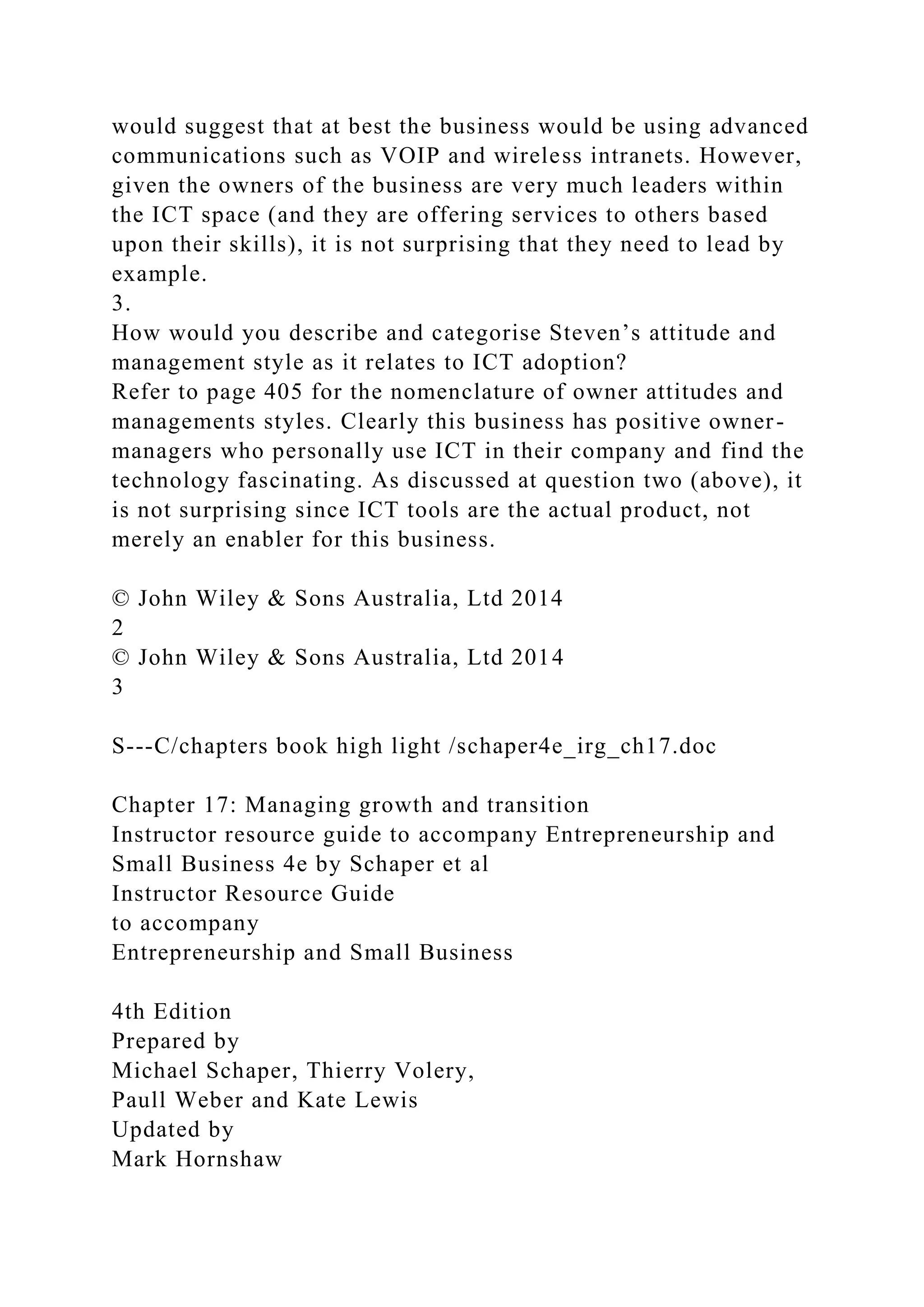 would suggest that at best the business would be using advanced
communications such as VOIP and wireless intranets. However,
given the owners of the business are very much leaders within
the ICT space (and they are offering services to others based
upon their skills), it is not surprising that they need to lead by
example.
3.
How would you describe and categorise Steven’s attitude and
management style as it relates to ICT adoption?
Refer to page 405 for the nomenclature of owner attitudes and
managements styles. Clearly this business has positive owner-
managers who personally use ICT in their company and find the
technology fascinating. As discussed at question two (above), it
is not surprising since ICT tools are the actual product, not
merely an enabler for this business.
© John Wiley & Sons Australia, Ltd 2014
2
© John Wiley & Sons Australia, Ltd 2014
3
S---C/chapters book high light /schaper4e_irg_ch17.doc
Chapter 17: Managing growth and transition
Instructor resource guide to accompany Entrepreneurship and
Small Business 4e by Schaper et al
Instructor Resource Guide
to accompany
Entrepreneurship and Small Business
4th Edition
Prepared by
Michael Schaper, Thierry Volery,
Paull Weber and Kate Lewis
Updated by
Mark Hornshaw
 