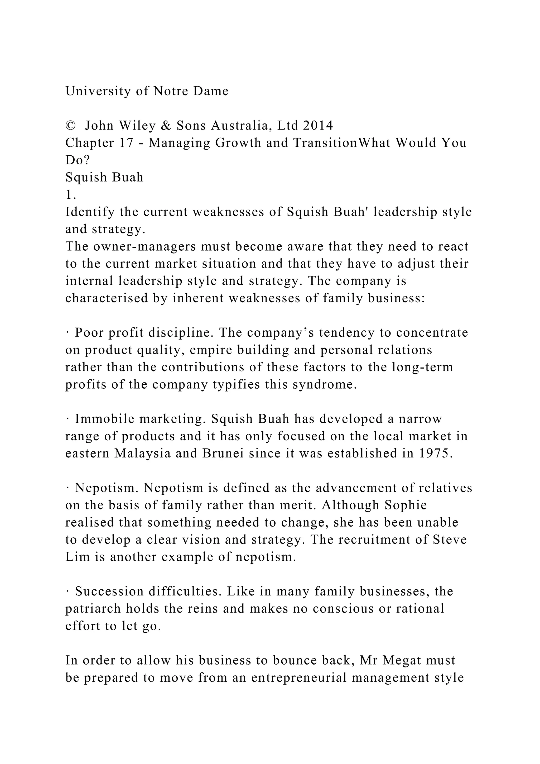 University of Notre Dame
© John Wiley & Sons Australia, Ltd 2014
Chapter 17 - Managing Growth and TransitionWhat Would You
Do?
Squish Buah
1.
Identify the current weaknesses of Squish Buah' leadership style
and strategy.
The owner-managers must become aware that they need to react
to the current market situation and that they have to adjust their
internal leadership style and strategy. The company is
characterised by inherent weaknesses of family business:
· Poor profit discipline. The company’s tendency to concentrate
on product quality, empire building and personal relations
rather than the contributions of these factors to the long-term
profits of the company typifies this syndrome.
· Immobile marketing. Squish Buah has developed a narrow
range of products and it has only focused on the local market in
eastern Malaysia and Brunei since it was established in 1975.
· Nepotism. Nepotism is defined as the advancement of relatives
on the basis of family rather than merit. Although Sophie
realised that something needed to change, she has been unable
to develop a clear vision and strategy. The recruitment of Steve
Lim is another example of nepotism.
· Succession difficulties. Like in many family businesses, the
patriarch holds the reins and makes no conscious or rational
effort to let go.
In order to allow his business to bounce back, Mr Megat must
be prepared to move from an entrepreneurial management style
 