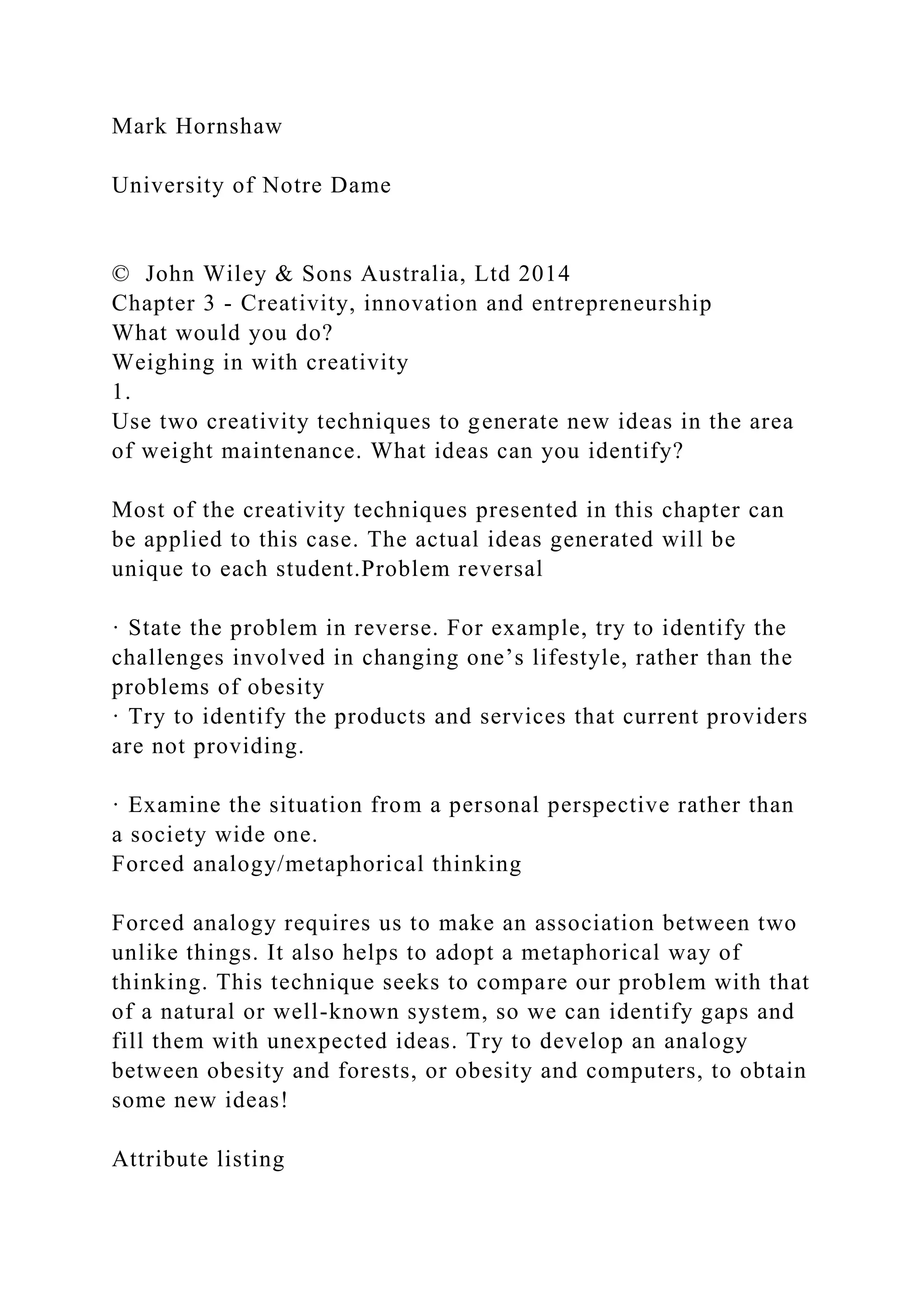 Mark Hornshaw
University of Notre Dame
© John Wiley & Sons Australia, Ltd 2014
Chapter 3 - Creativity, innovation and entrepreneurship
What would you do?
Weighing in with creativity
1.
Use two creativity techniques to generate new ideas in the area
of weight maintenance. What ideas can you identify?
Most of the creativity techniques presented in this chapter can
be applied to this case. The actual ideas generated will be
unique to each student.Problem reversal
· State the problem in reverse. For example, try to identify the
challenges involved in changing one’s lifestyle, rather than the
problems of obesity
· Try to identify the products and services that current providers
are not providing.
· Examine the situation from a personal perspective rather than
a society wide one.
Forced analogy/metaphorical thinking
Forced analogy requires us to make an association between two
unlike things. It also helps to adopt a metaphorical way of
thinking. This technique seeks to compare our problem with that
of a natural or well-known system, so we can identify gaps and
fill them with unexpected ideas. Try to develop an analogy
between obesity and forests, or obesity and computers, to obtain
some new ideas!
Attribute listing
 