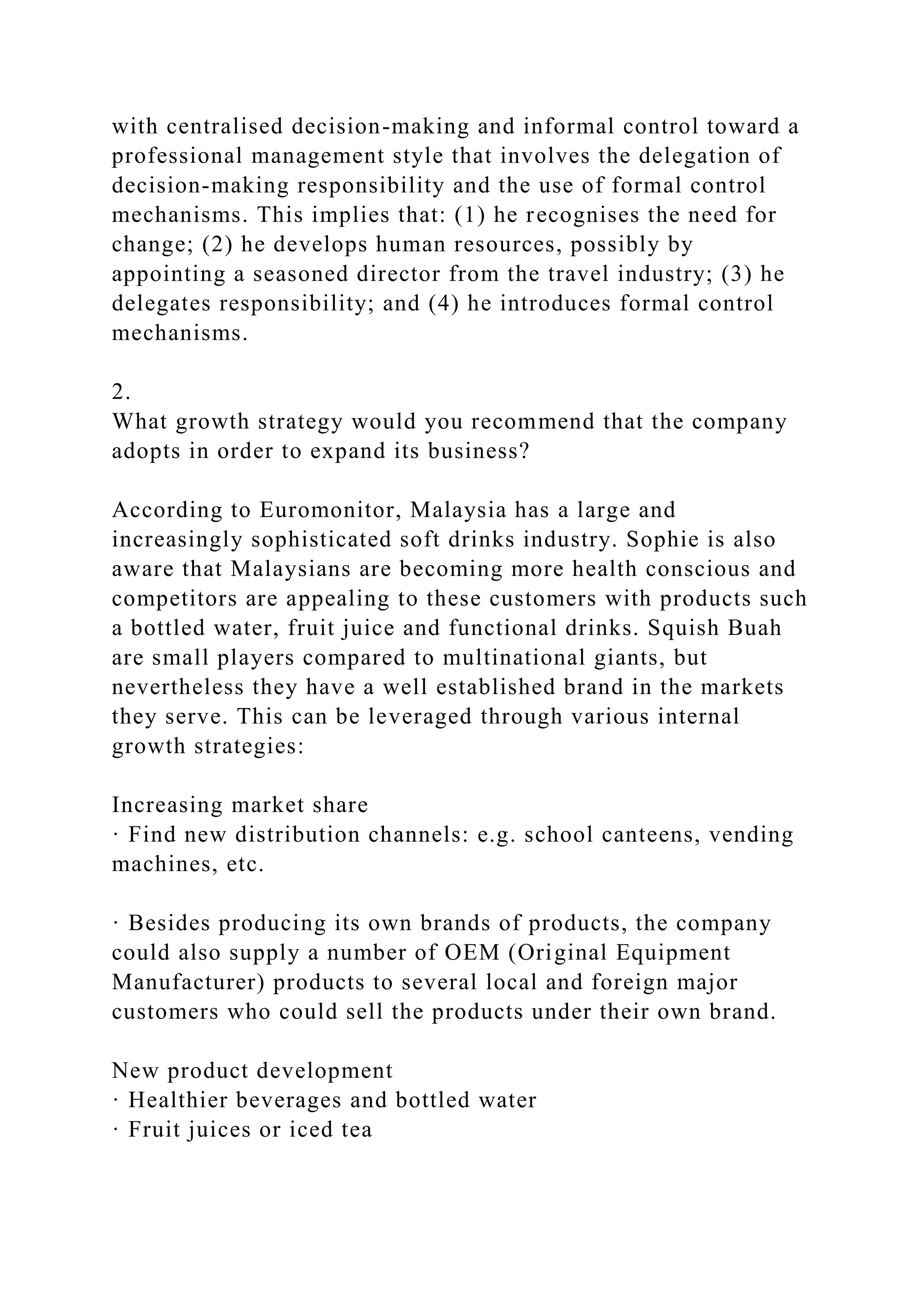 with centralised decision-making and informal control toward a
professional management style that involves the delegation of
decision-making responsibility and the use of formal control
mechanisms. This implies that: (1) he recognises the need for
change; (2) he develops human resources, possibly by
appointing a seasoned director from the travel industry; (3) he
delegates responsibility; and (4) he introduces formal control
mechanisms.
2.
What growth strategy would you recommend that the company
adopts in order to expand its business?
According to Euromonitor, Malaysia has a large and
increasingly sophisticated soft drinks industry. Sophie is also
aware that Malaysians are becoming more health conscious and
competitors are appealing to these customers with products such
a bottled water, fruit juice and functional drinks. Squish Buah
are small players compared to multinational giants, but
nevertheless they have a well established brand in the markets
they serve. This can be leveraged through various internal
growth strategies:
Increasing market share
· Find new distribution channels: e.g. school canteens, vending
machines, etc.
· Besides producing its own brands of products, the company
could also supply a number of OEM (Original Equipment
Manufacturer) products to several local and foreign major
customers who could sell the products under their own brand.
New product development
· Healthier beverages and bottled water
· Fruit juices or iced tea
 
