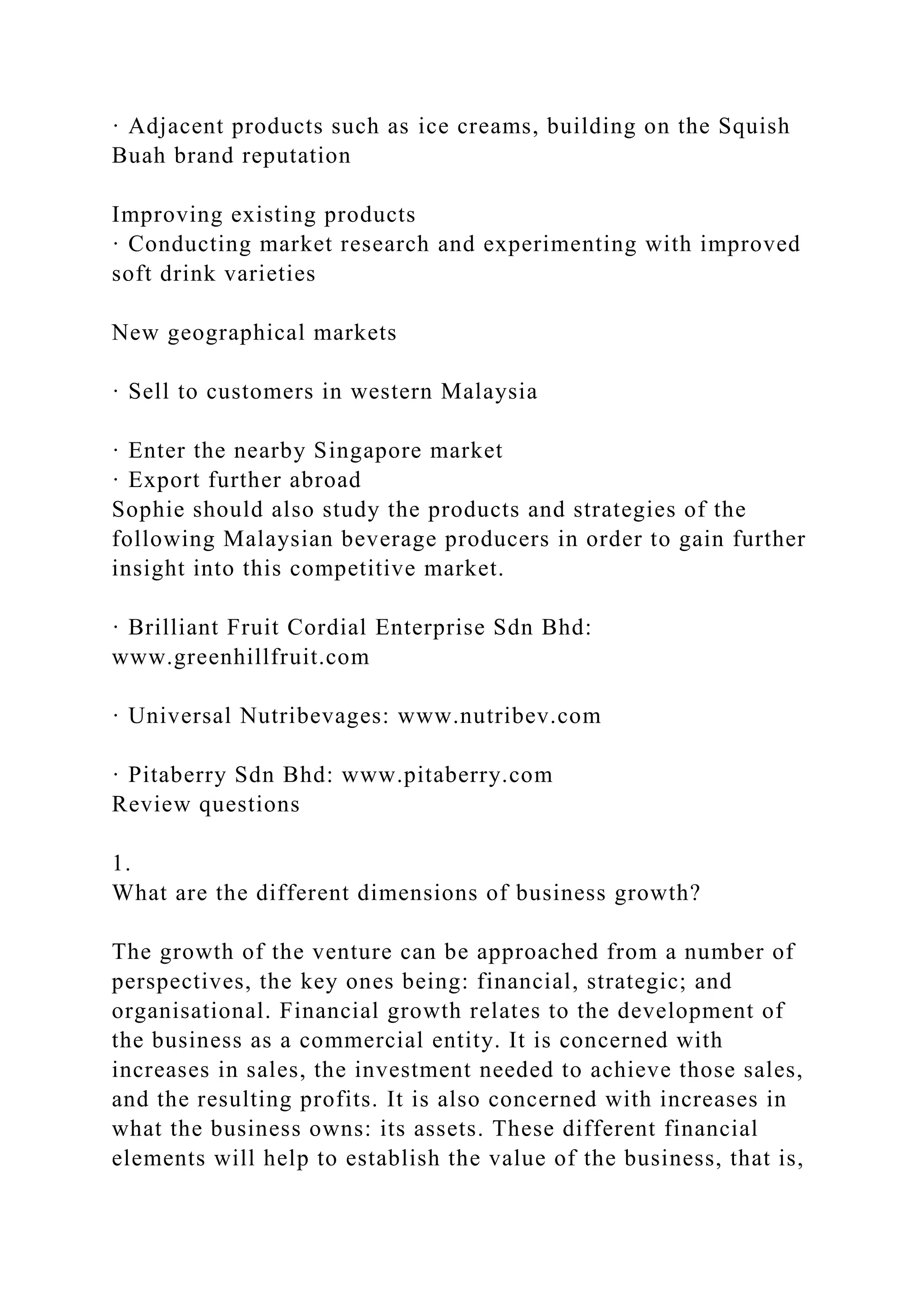 · Adjacent products such as ice creams, building on the Squish
Buah brand reputation
Improving existing products
· Conducting market research and experimenting with improved
soft drink varieties
New geographical markets
· Sell to customers in western Malaysia
· Enter the nearby Singapore market
· Export further abroad
Sophie should also study the products and strategies of the
following Malaysian beverage producers in order to gain further
insight into this competitive market.
· Brilliant Fruit Cordial Enterprise Sdn Bhd:
www.greenhillfruit.com
· Universal Nutribevages: www.nutribev.com
· Pitaberry Sdn Bhd: www.pitaberry.com
Review questions
1.
What are the different dimensions of business growth?
The growth of the venture can be approached from a number of
perspectives, the key ones being: financial, strategic; and
organisational. Financial growth relates to the development of
the business as a commercial entity. It is concerned with
increases in sales, the investment needed to achieve those sales,
and the resulting profits. It is also concerned with increases in
what the business owns: its assets. These different financial
elements will help to establish the value of the business, that is,
 