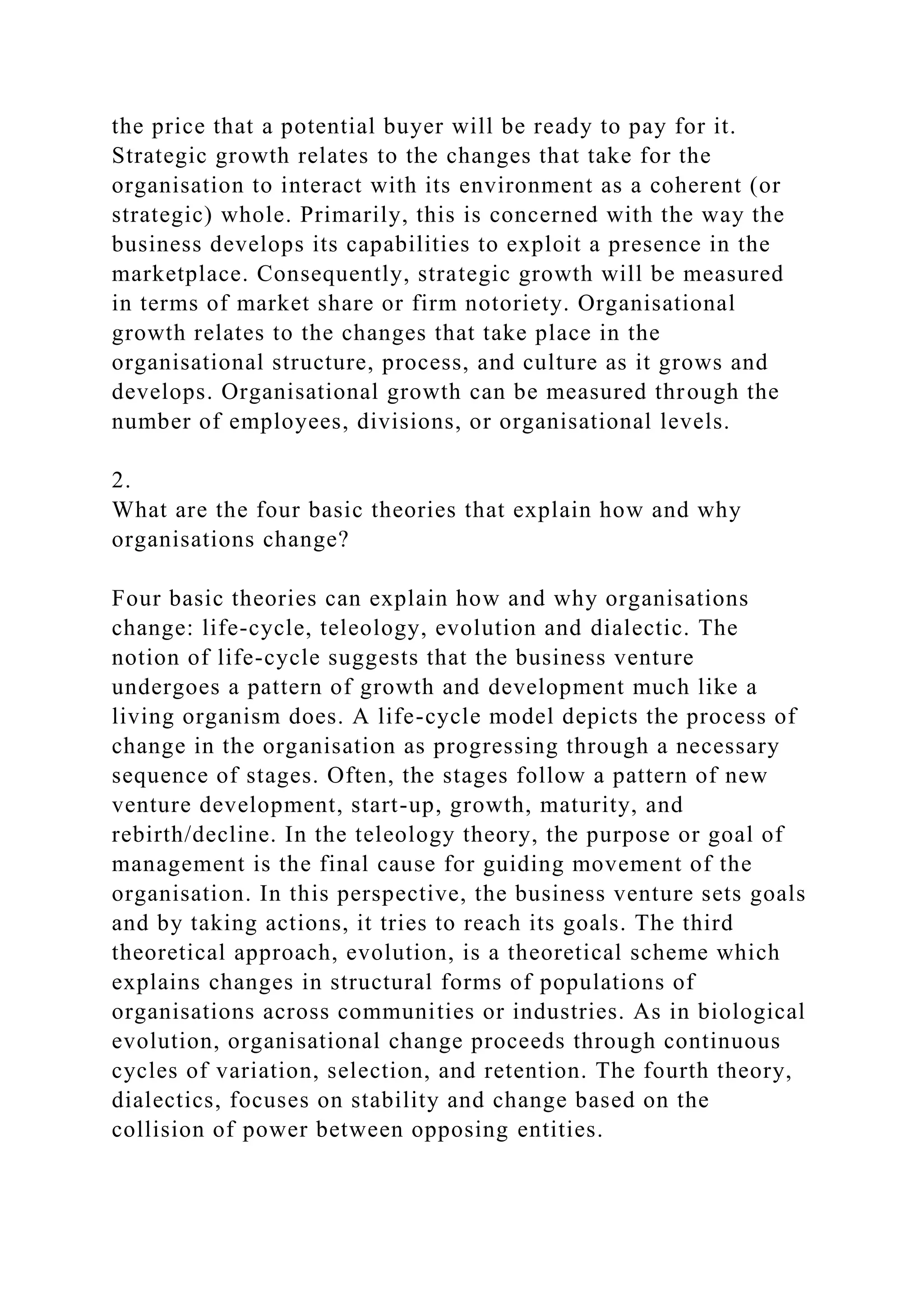 the price that a potential buyer will be ready to pay for it.
Strategic growth relates to the changes that take for the
organisation to interact with its environment as a coherent (or
strategic) whole. Primarily, this is concerned with the way the
business develops its capabilities to exploit a presence in the
marketplace. Consequently, strategic growth will be measured
in terms of market share or firm notoriety. Organisational
growth relates to the changes that take place in the
organisational structure, process, and culture as it grows and
develops. Organisational growth can be measured through the
number of employees, divisions, or organisational levels.
2.
What are the four basic theories that explain how and why
organisations change?
Four basic theories can explain how and why organisations
change: life-cycle, teleology, evolution and dialectic. The
notion of life-cycle suggests that the business venture
undergoes a pattern of growth and development much like a
living organism does. A life-cycle model depicts the process of
change in the organisation as progressing through a necessary
sequence of stages. Often, the stages follow a pattern of new
venture development, start-up, growth, maturity, and
rebirth/decline. In the teleology theory, the purpose or goal of
management is the final cause for guiding movement of the
organisation. In this perspective, the business venture sets goals
and by taking actions, it tries to reach its goals. The third
theoretical approach, evolution, is a theoretical scheme which
explains changes in structural forms of populations of
organisations across communities or industries. As in biological
evolution, organisational change proceeds through continuous
cycles of variation, selection, and retention. The fourth theory,
dialectics, focuses on stability and change based on the
collision of power between opposing entities.
 