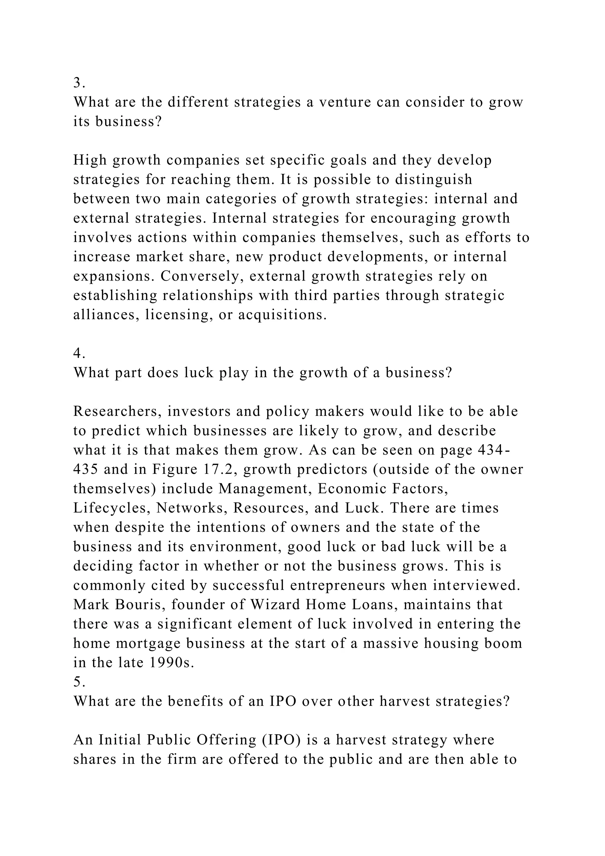 3.
What are the different strategies a venture can consider to grow
its business?
High growth companies set specific goals and they develop
strategies for reaching them. It is possible to distinguish
between two main categories of growth strategies: internal and
external strategies. Internal strategies for encouraging growth
involves actions within companies themselves, such as efforts to
increase market share, new product developments, or internal
expansions. Conversely, external growth strategies rely on
establishing relationships with third parties through strategic
alliances, licensing, or acquisitions.
4.
What part does luck play in the growth of a business?
Researchers, investors and policy makers would like to be able
to predict which businesses are likely to grow, and describe
what it is that makes them grow. As can be seen on page 434-
435 and in Figure 17.2, growth predictors (outside of the owner
themselves) include Management, Economic Factors,
Lifecycles, Networks, Resources, and Luck. There are times
when despite the intentions of owners and the state of the
business and its environment, good luck or bad luck will be a
deciding factor in whether or not the business grows. This is
commonly cited by successful entrepreneurs when interviewed.
Mark Bouris, founder of Wizard Home Loans, maintains that
there was a significant element of luck involved in entering the
home mortgage business at the start of a massive housing boom
in the late 1990s.
5.
What are the benefits of an IPO over other harvest strategies?
An Initial Public Offering (IPO) is a harvest strategy where
shares in the firm are offered to the public and are then able to
 