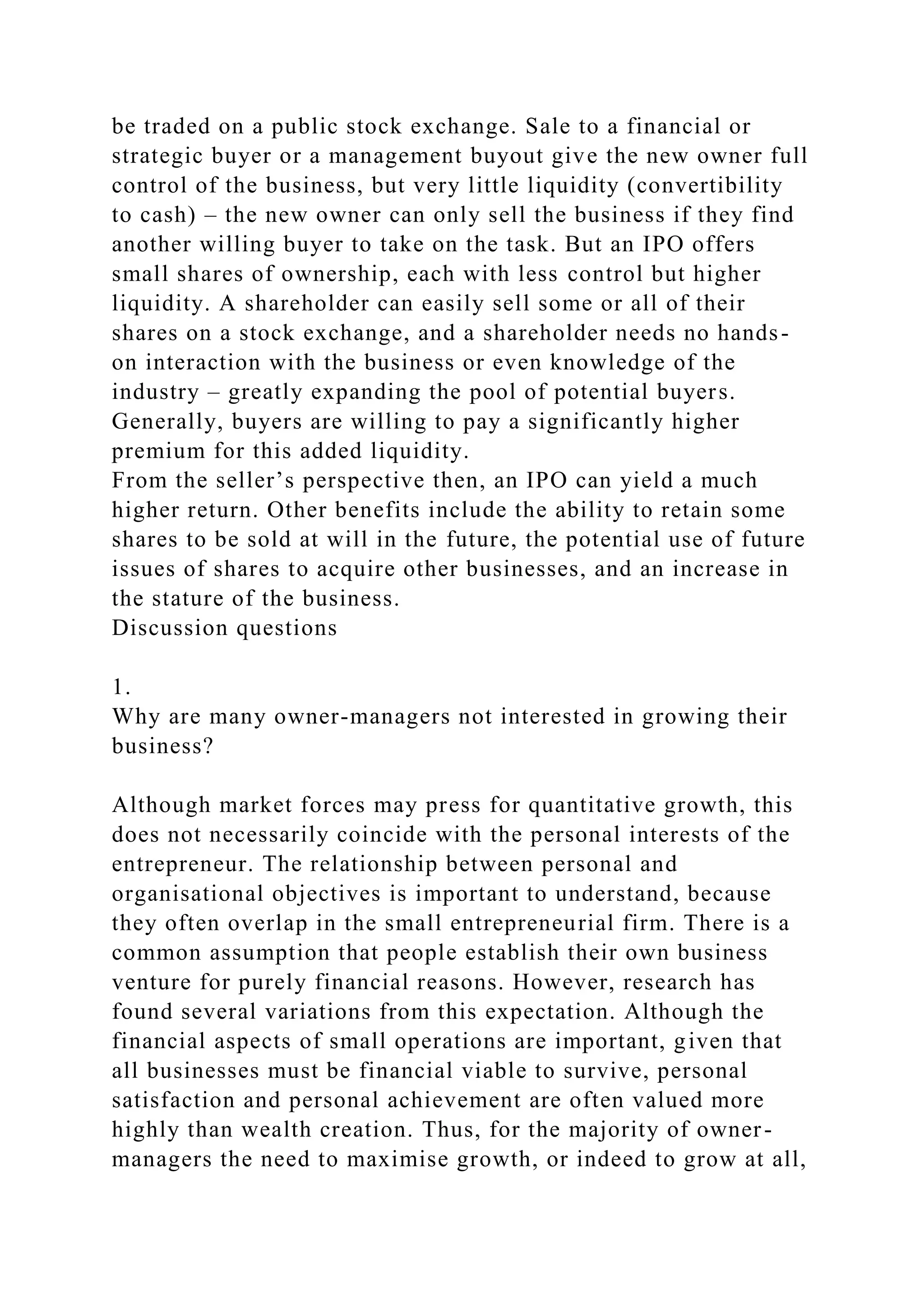 be traded on a public stock exchange. Sale to a financial or
strategic buyer or a management buyout give the new owner full
control of the business, but very little liquidity (convertibility
to cash) – the new owner can only sell the business if they find
another willing buyer to take on the task. But an IPO offers
small shares of ownership, each with less control but higher
liquidity. A shareholder can easily sell some or all of their
shares on a stock exchange, and a shareholder needs no hands-
on interaction with the business or even knowledge of the
industry – greatly expanding the pool of potential buyers.
Generally, buyers are willing to pay a significantly higher
premium for this added liquidity.
From the seller’s perspective then, an IPO can yield a much
higher return. Other benefits include the ability to retain some
shares to be sold at will in the future, the potential use of future
issues of shares to acquire other businesses, and an increase in
the stature of the business.
Discussion questions
1.
Why are many owner-managers not interested in growing their
business?
Although market forces may press for quantitative growth, this
does not necessarily coincide with the personal interests of the
entrepreneur. The relationship between personal and
organisational objectives is important to understand, because
they often overlap in the small entrepreneurial firm. There is a
common assumption that people establish their own business
venture for purely financial reasons. However, research has
found several variations from this expectation. Although the
financial aspects of small operations are important, given that
all businesses must be financial viable to survive, personal
satisfaction and personal achievement are often valued more
highly than wealth creation. Thus, for the majority of owner-
managers the need to maximise growth, or indeed to grow at all,
 