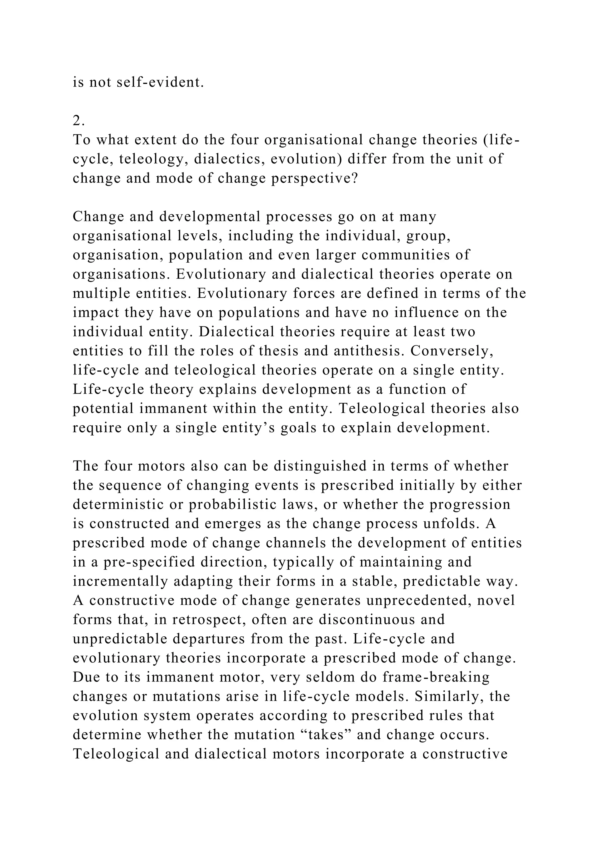 is not self-evident.
2.
To what extent do the four organisational change theories (life-
cycle, teleology, dialectics, evolution) differ from the unit of
change and mode of change perspective?
Change and developmental processes go on at many
organisational levels, including the individual, group,
organisation, population and even larger communities of
organisations. Evolutionary and dialectical theories operate on
multiple entities. Evolutionary forces are defined in terms of the
impact they have on populations and have no influence on the
individual entity. Dialectical theories require at least two
entities to fill the roles of thesis and antithesis. Conversely,
life-cycle and teleological theories operate on a single entity.
Life-cycle theory explains development as a function of
potential immanent within the entity. Teleological theories also
require only a single entity’s goals to explain development.
The four motors also can be distinguished in terms of whether
the sequence of changing events is prescribed initially by either
deterministic or probabilistic laws, or whether the progression
is constructed and emerges as the change process unfolds. A
prescribed mode of change channels the development of entities
in a pre-specified direction, typically of maintaining and
incrementally adapting their forms in a stable, predictable way.
A constructive mode of change generates unprecedented, novel
forms that, in retrospect, often are discontinuous and
unpredictable departures from the past. Life-cycle and
evolutionary theories incorporate a prescribed mode of change.
Due to its immanent motor, very seldom do frame-breaking
changes or mutations arise in life-cycle models. Similarly, the
evolution system operates according to prescribed rules that
determine whether the mutation “takes” and change occurs.
Teleological and dialectical motors incorporate a constructive
 