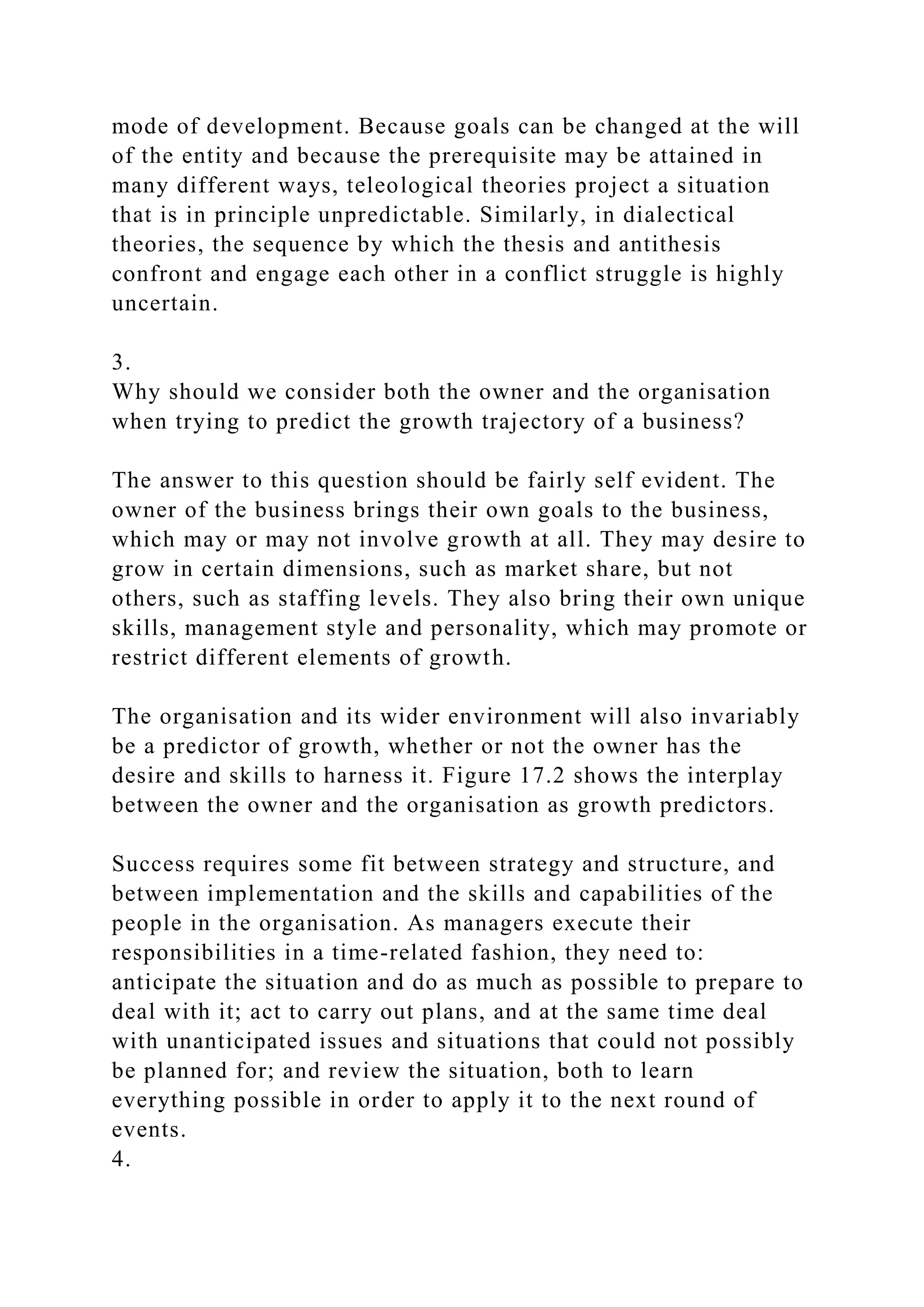 mode of development. Because goals can be changed at the will
of the entity and because the prerequisite may be attained in
many different ways, teleological theories project a situation
that is in principle unpredictable. Similarly, in dialectical
theories, the sequence by which the thesis and antithesis
confront and engage each other in a conflict struggle is highly
uncertain.
3.
Why should we consider both the owner and the organisation
when trying to predict the growth trajectory of a business?
The answer to this question should be fairly self evident. The
owner of the business brings their own goals to the business,
which may or may not involve growth at all. They may desire to
grow in certain dimensions, such as market share, but not
others, such as staffing levels. They also bring their own unique
skills, management style and personality, which may promote or
restrict different elements of growth.
The organisation and its wider environment will also invariably
be a predictor of growth, whether or not the owner has the
desire and skills to harness it. Figure 17.2 shows the interplay
between the owner and the organisation as growth predictors.
Success requires some fit between strategy and structure, and
between implementation and the skills and capabilities of the
people in the organisation. As managers execute their
responsibilities in a time-related fashion, they need to:
anticipate the situation and do as much as possible to prepare to
deal with it; act to carry out plans, and at the same time deal
with unanticipated issues and situations that could not possibly
be planned for; and review the situation, both to learn
everything possible in order to apply it to the next round of
events.
4.
 