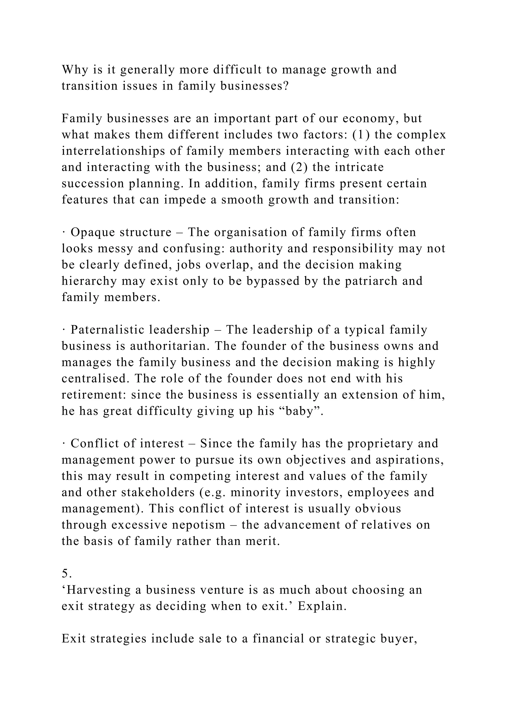 Why is it generally more difficult to manage growth and
transition issues in family businesses?
Family businesses are an important part of our economy, but
what makes them different includes two factors: (1) the complex
interrelationships of family members interacting with each other
and interacting with the business; and (2) the intricate
succession planning. In addition, family firms present certain
features that can impede a smooth growth and transition:
· Opaque structure – The organisation of family firms often
looks messy and confusing: authority and responsibility may not
be clearly defined, jobs overlap, and the decision making
hierarchy may exist only to be bypassed by the patriarch and
family members.
· Paternalistic leadership – The leadership of a typical family
business is authoritarian. The founder of the business owns and
manages the family business and the decision making is highly
centralised. The role of the founder does not end with his
retirement: since the business is essentially an extension of him,
he has great difficulty giving up his “baby”.
· Conflict of interest – Since the family has the proprietary and
management power to pursue its own objectives and aspirations,
this may result in competing interest and values of the family
and other stakeholders (e.g. minority investors, employees and
management). This conflict of interest is usually obvious
through excessive nepotism – the advancement of relatives on
the basis of family rather than merit.
5.
‘Harvesting a business venture is as much about choosing an
exit strategy as deciding when to exit.’ Explain.
Exit strategies include sale to a financial or strategic buyer,
 