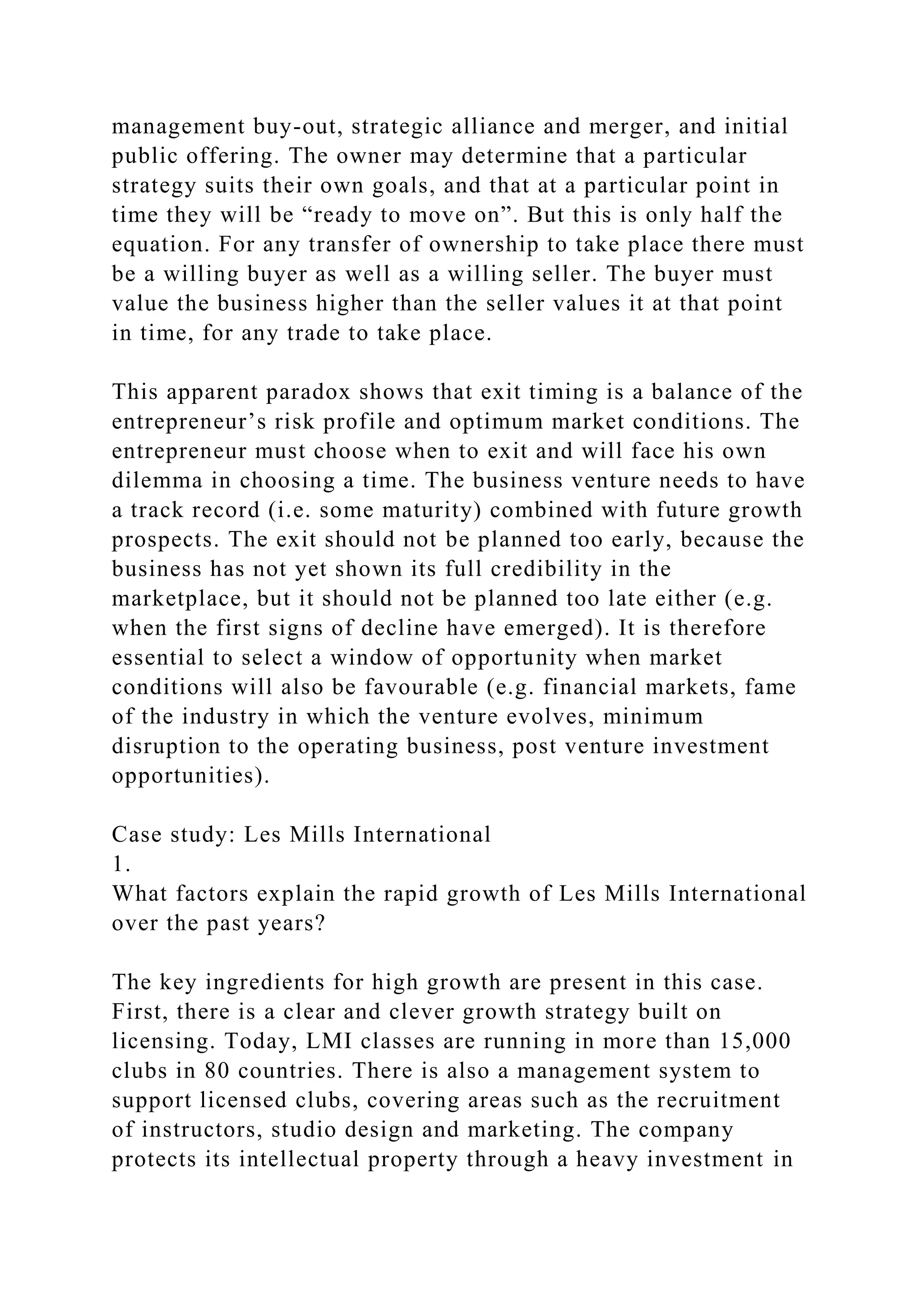 management buy-out, strategic alliance and merger, and initial
public offering. The owner may determine that a particular
strategy suits their own goals, and that at a particular point in
time they will be “ready to move on”. But this is only half the
equation. For any transfer of ownership to take place there must
be a willing buyer as well as a willing seller. The buyer must
value the business higher than the seller values it at that point
in time, for any trade to take place.
This apparent paradox shows that exit timing is a balance of the
entrepreneur’s risk profile and optimum market conditions. The
entrepreneur must choose when to exit and will face his own
dilemma in choosing a time. The business venture needs to have
a track record (i.e. some maturity) combined with future growth
prospects. The exit should not be planned too early, because the
business has not yet shown its full credibility in the
marketplace, but it should not be planned too late either (e.g.
when the first signs of decline have emerged). It is therefore
essential to select a window of opportunity when market
conditions will also be favourable (e.g. financial markets, fame
of the industry in which the venture evolves, minimum
disruption to the operating business, post venture investment
opportunities).
Case study: Les Mills International
1.
What factors explain the rapid growth of Les Mills International
over the past years?
The key ingredients for high growth are present in this case.
First, there is a clear and clever growth strategy built on
licensing. Today, LMI classes are running in more than 15,000
clubs in 80 countries. There is also a management system to
support licensed clubs, covering areas such as the recruitment
of instructors, studio design and marketing. The company
protects its intellectual property through a heavy investment in
 