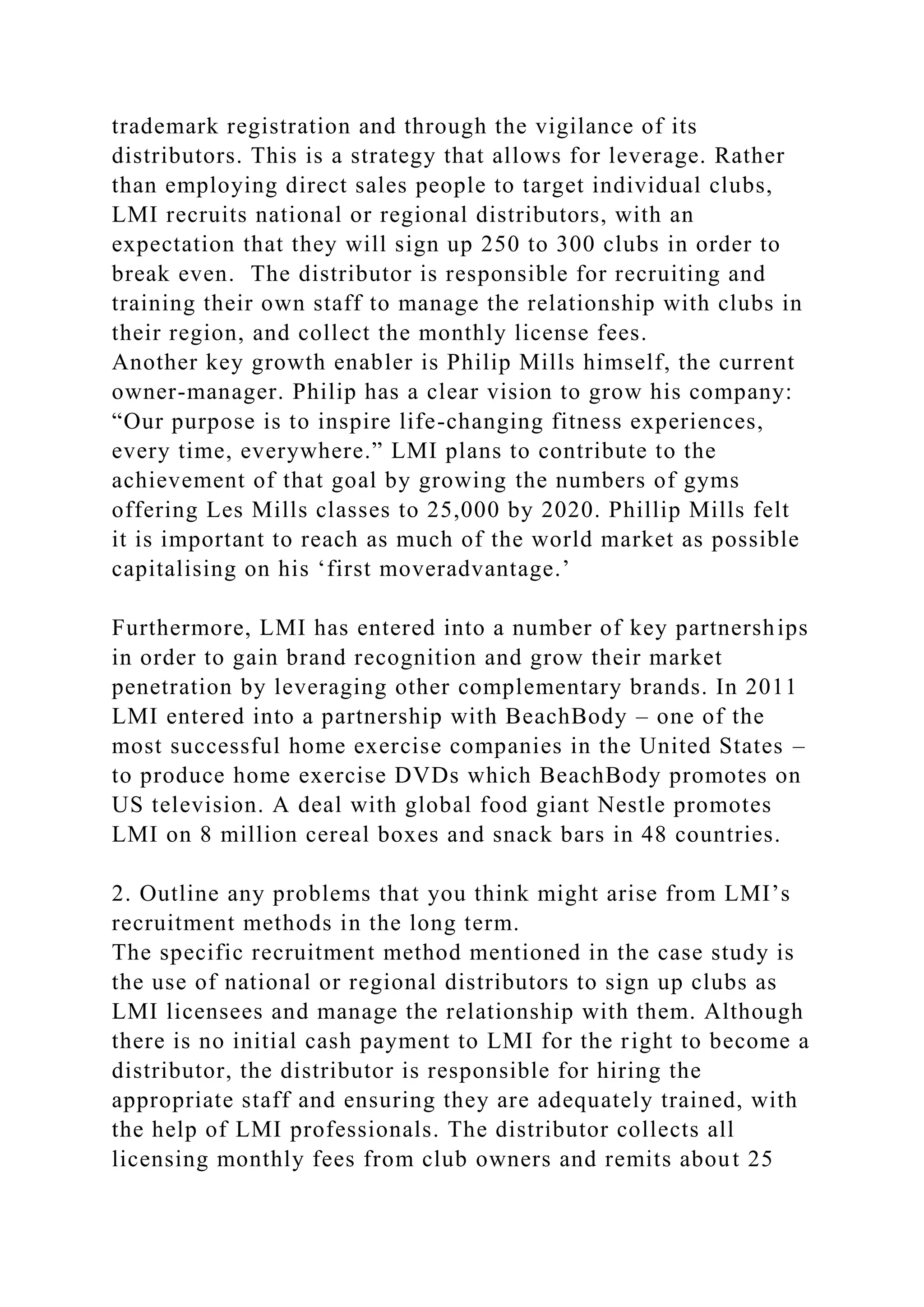 trademark registration and through the vigilance of its
distributors. This is a strategy that allows for leverage. Rather
than employing direct sales people to target individual clubs,
LMI recruits national or regional distributors, with an
expectation that they will sign up 250 to 300 clubs in order to
break even. The distributor is responsible for recruiting and
training their own staff to manage the relationship with clubs in
their region, and collect the monthly license fees.
Another key growth enabler is Philip Mills himself, the current
owner-manager. Philip has a clear vision to grow his company:
“Our purpose is to inspire life-changing fitness experiences,
every time, everywhere.” LMI plans to contribute to the
achievement of that goal by growing the numbers of gyms
offering Les Mills classes to 25,000 by 2020. Phillip Mills felt
it is important to reach as much of the world market as possible
capitalising on his ‘first moveradvantage.’
Furthermore, LMI has entered into a number of key partnerships
in order to gain brand recognition and grow their market
penetration by leveraging other complementary brands. In 2011
LMI entered into a partnership with BeachBody – one of the
most successful home exercise companies in the United States –
to produce home exercise DVDs which BeachBody promotes on
US television. A deal with global food giant Nestle promotes
LMI on 8 million cereal boxes and snack bars in 48 countries.
2. Outline any problems that you think might arise from LMI’s
recruitment methods in the long term.
The specific recruitment method mentioned in the case study is
the use of national or regional distributors to sign up clubs as
LMI licensees and manage the relationship with them. Although
there is no initial cash payment to LMI for the right to become a
distributor, the distributor is responsible for hiring the
appropriate staff and ensuring they are adequately trained, with
the help of LMI professionals. The distributor collects all
licensing monthly fees from club owners and remits about 25
 
