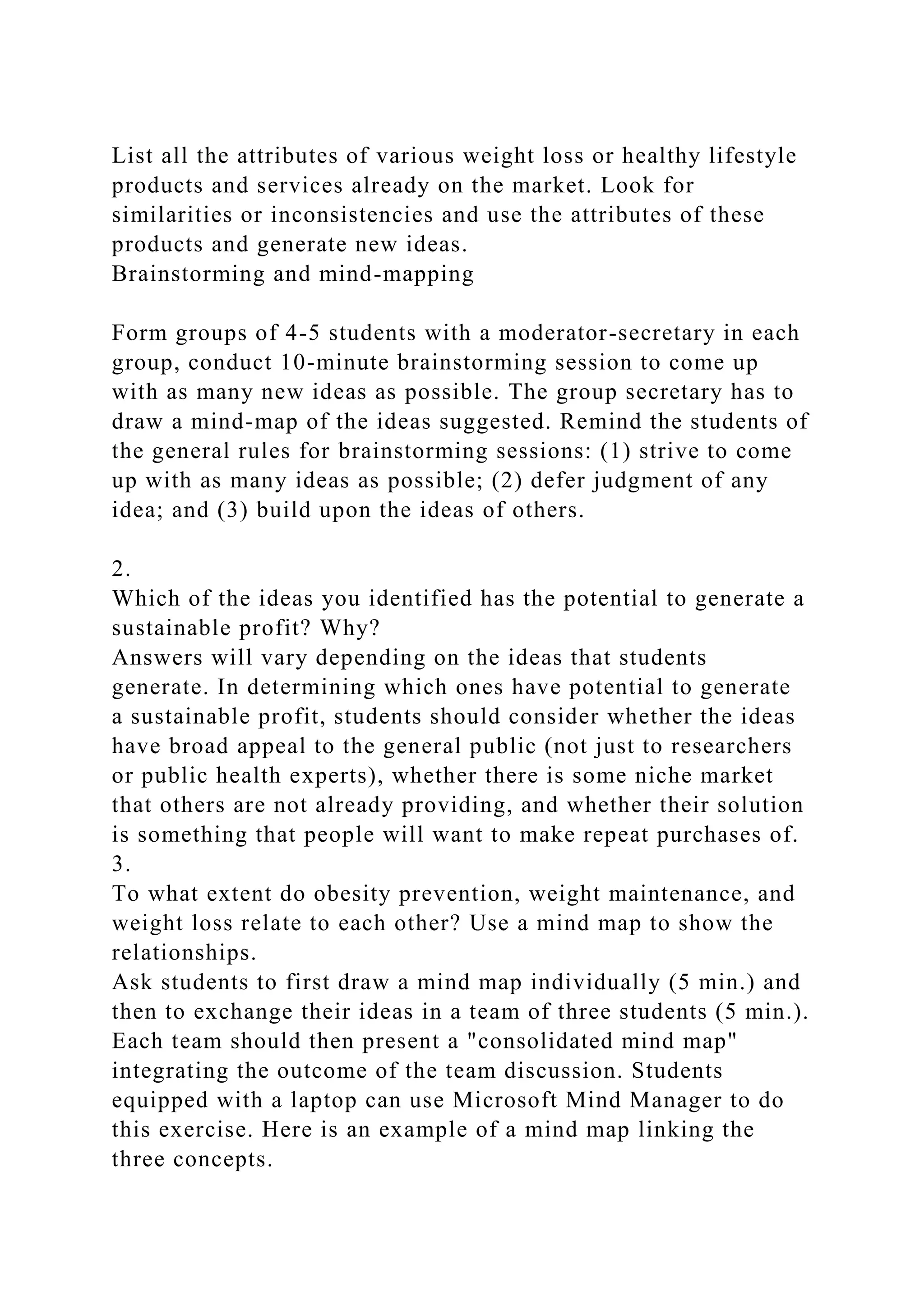 List all the attributes of various weight loss or healthy lifestyle
products and services already on the market. Look for
similarities or inconsistencies and use the attributes of these
products and generate new ideas.
Brainstorming and mind-mapping
Form groups of 4-5 students with a moderator-secretary in each
group, conduct 10-minute brainstorming session to come up
with as many new ideas as possible. The group secretary has to
draw a mind-map of the ideas suggested. Remind the students of
the general rules for brainstorming sessions: (1) strive to come
up with as many ideas as possible; (2) defer judgment of any
idea; and (3) build upon the ideas of others.
2.
Which of the ideas you identified has the potential to generate a
sustainable profit? Why?
Answers will vary depending on the ideas that students
generate. In determining which ones have potential to generate
a sustainable profit, students should consider whether the ideas
have broad appeal to the general public (not just to researchers
or public health experts), whether there is some niche market
that others are not already providing, and whether their solution
is something that people will want to make repeat purchases of.
3.
To what extent do obesity prevention, weight maintenance, and
weight loss relate to each other? Use a mind map to show the
relationships.
Ask students to first draw a mind map individually (5 min.) and
then to exchange their ideas in a team of three students (5 min.).
Each team should then present a "consolidated mind map"
integrating the outcome of the team discussion. Students
equipped with a laptop can use Microsoft Mind Manager to do
this exercise. Here is an example of a mind map linking the
three concepts.
 