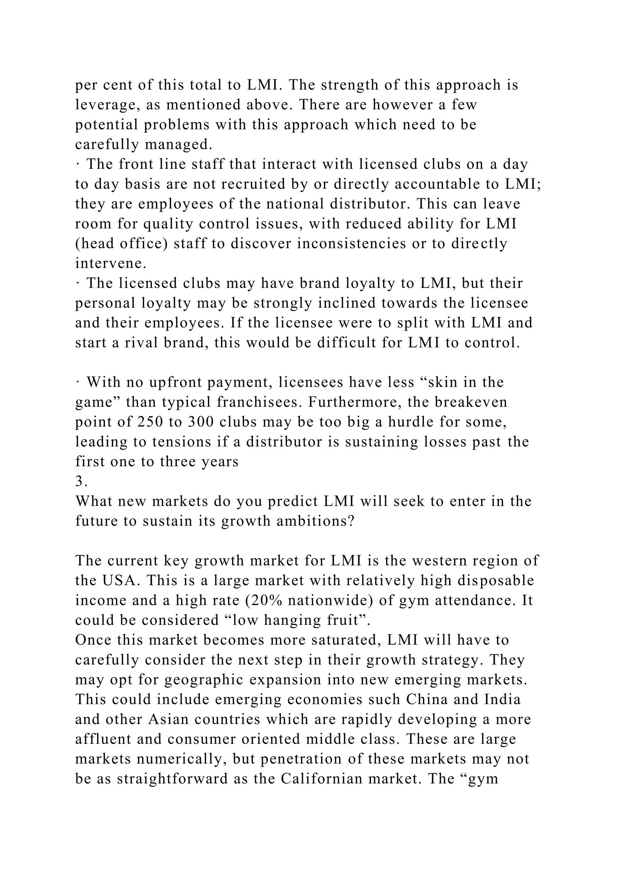 per cent of this total to LMI. The strength of this approach is
leverage, as mentioned above. There are however a few
potential problems with this approach which need to be
carefully managed.
· The front line staff that interact with licensed clubs on a day
to day basis are not recruited by or directly accountable to LMI;
they are employees of the national distributor. This can leave
room for quality control issues, with reduced ability for LMI
(head office) staff to discover inconsistencies or to directly
intervene.
· The licensed clubs may have brand loyalty to LMI, but their
personal loyalty may be strongly inclined towards the licensee
and their employees. If the licensee were to split with LMI and
start a rival brand, this would be difficult for LMI to control.
· With no upfront payment, licensees have less “skin in the
game” than typical franchisees. Furthermore, the breakeven
point of 250 to 300 clubs may be too big a hurdle for some,
leading to tensions if a distributor is sustaining losses past the
first one to three years
3.
What new markets do you predict LMI will seek to enter in the
future to sustain its growth ambitions?
The current key growth market for LMI is the western region of
the USA. This is a large market with relatively high disposable
income and a high rate (20% nationwide) of gym attendance. It
could be considered “low hanging fruit”.
Once this market becomes more saturated, LMI will have to
carefully consider the next step in their growth strategy. They
may opt for geographic expansion into new emerging markets.
This could include emerging economies such China and India
and other Asian countries which are rapidly developing a more
affluent and consumer oriented middle class. These are large
markets numerically, but penetration of these markets may not
be as straightforward as the Californian market. The “gym
 