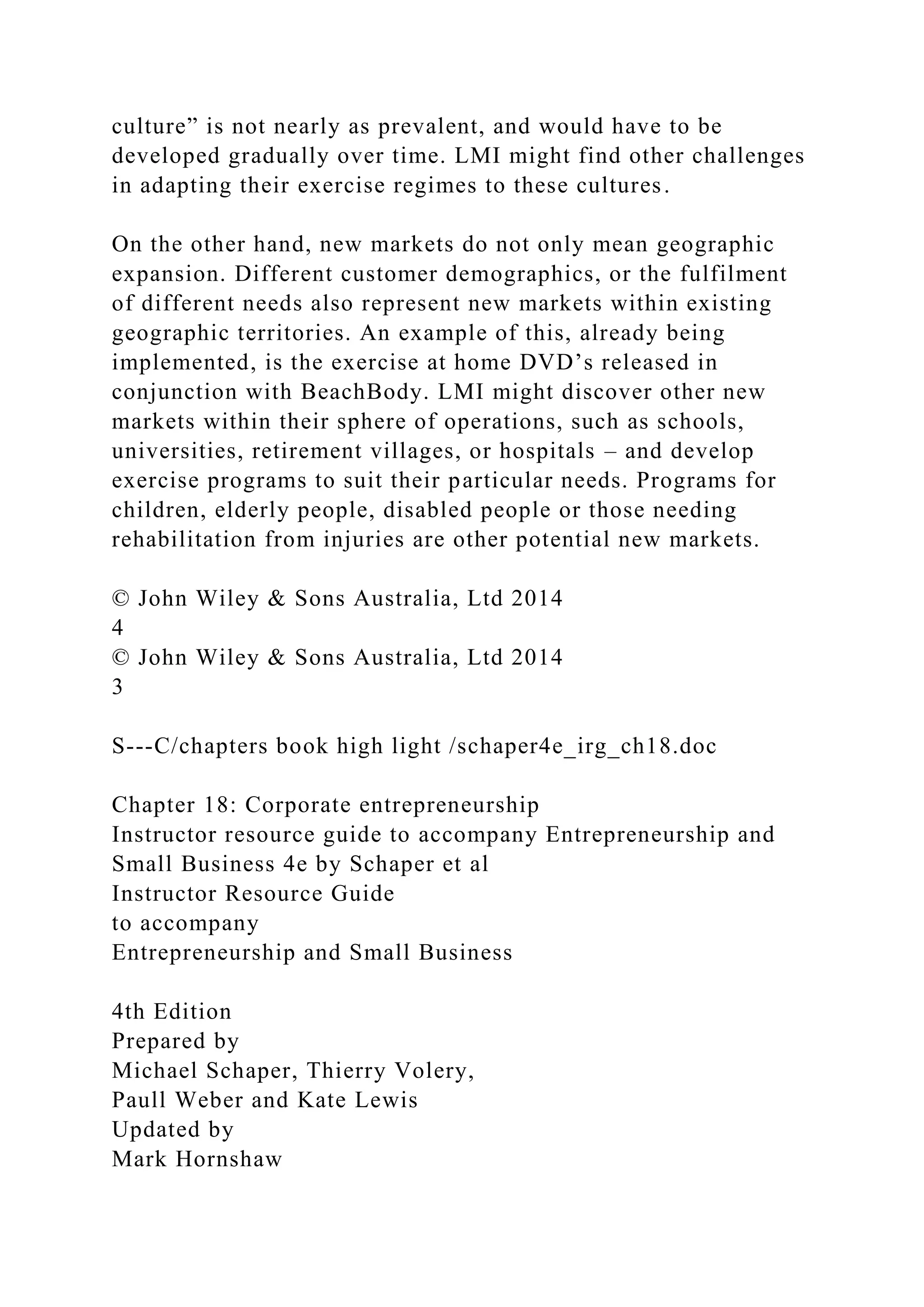 culture” is not nearly as prevalent, and would have to be
developed gradually over time. LMI might find other challenges
in adapting their exercise regimes to these cultures.
On the other hand, new markets do not only mean geographic
expansion. Different customer demographics, or the fulfilment
of different needs also represent new markets within existing
geographic territories. An example of this, already being
implemented, is the exercise at home DVD’s released in
conjunction with BeachBody. LMI might discover other new
markets within their sphere of operations, such as schools,
universities, retirement villages, or hospitals – and develop
exercise programs to suit their particular needs. Programs for
children, elderly people, disabled people or those needing
rehabilitation from injuries are other potential new markets.
© John Wiley & Sons Australia, Ltd 2014
4
© John Wiley & Sons Australia, Ltd 2014
3
S---C/chapters book high light /schaper4e_irg_ch18.doc
Chapter 18: Corporate entrepreneurship
Instructor resource guide to accompany Entrepreneurship and
Small Business 4e by Schaper et al
Instructor Resource Guide
to accompany
Entrepreneurship and Small Business
4th Edition
Prepared by
Michael Schaper, Thierry Volery,
Paull Weber and Kate Lewis
Updated by
Mark Hornshaw
 