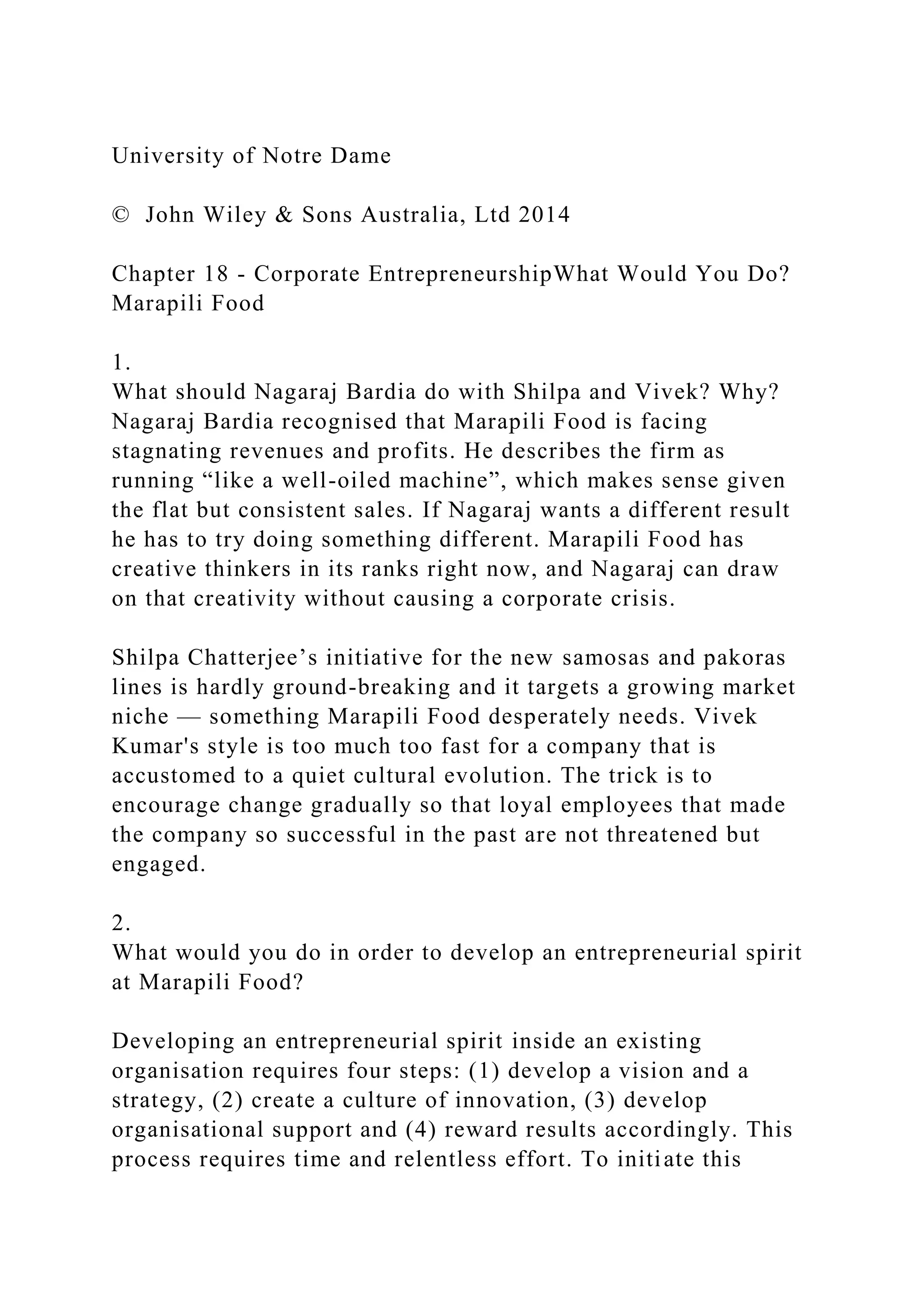 University of Notre Dame
© John Wiley & Sons Australia, Ltd 2014
Chapter 18 - Corporate EntrepreneurshipWhat Would You Do?
Marapili Food
1.
What should Nagaraj Bardia do with Shilpa and Vivek? Why?
Nagaraj Bardia recognised that Marapili Food is facing
stagnating revenues and profits. He describes the firm as
running “like a well-oiled machine”, which makes sense given
the flat but consistent sales. If Nagaraj wants a different result
he has to try doing something different. Marapili Food has
creative thinkers in its ranks right now, and Nagaraj can draw
on that creativity without causing a corporate crisis.
Shilpa Chatterjee’s initiative for the new samosas and pakoras
lines is hardly ground-breaking and it targets a growing market
niche — something Marapili Food desperately needs. Vivek
Kumar's style is too much too fast for a company that is
accustomed to a quiet cultural evolution. The trick is to
encourage change gradually so that loyal employees that made
the company so successful in the past are not threatened but
engaged.
2.
What would you do in order to develop an entrepreneurial spirit
at Marapili Food?
Developing an entrepreneurial spirit inside an existing
organisation requires four steps: (1) develop a vision and a
strategy, (2) create a culture of innovation, (3) develop
organisational support and (4) reward results accordingly. This
process requires time and relentless effort. To initiate this
 