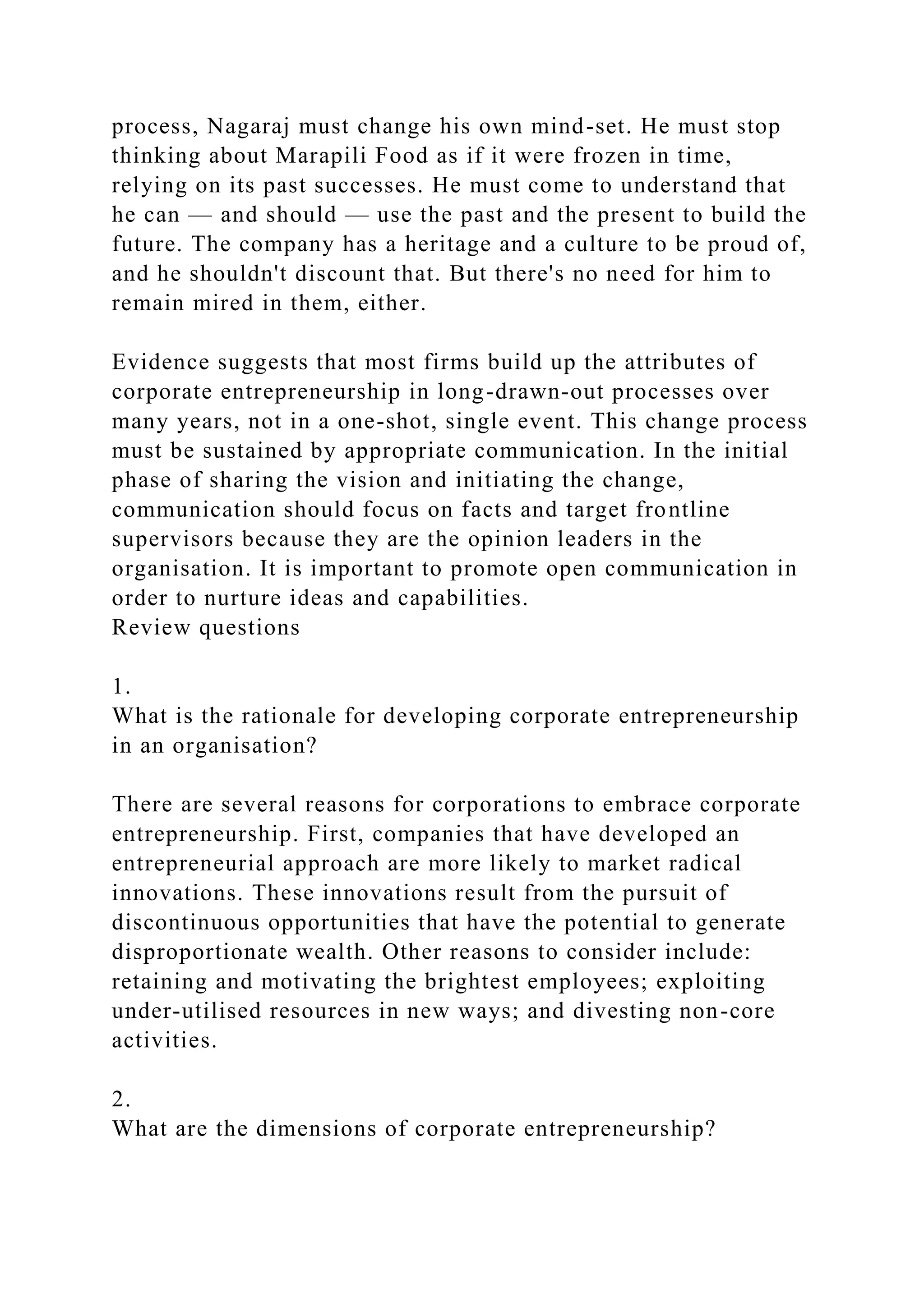 process, Nagaraj must change his own mind-set. He must stop
thinking about Marapili Food as if it were frozen in time,
relying on its past successes. He must come to understand that
he can — and should — use the past and the present to build the
future. The company has a heritage and a culture to be proud of,
and he shouldn't discount that. But there's no need for him to
remain mired in them, either.
Evidence suggests that most firms build up the attributes of
corporate entrepreneurship in long-drawn-out processes over
many years, not in a one-shot, single event. This change process
must be sustained by appropriate communication. In the initial
phase of sharing the vision and initiating the change,
communication should focus on facts and target frontline
supervisors because they are the opinion leaders in the
organisation. It is important to promote open communication in
order to nurture ideas and capabilities.
Review questions
1.
What is the rationale for developing corporate entrepreneurship
in an organisation?
There are several reasons for corporations to embrace corporate
entrepreneurship. First, companies that have developed an
entrepreneurial approach are more likely to market radical
innovations. These innovations result from the pursuit of
discontinuous opportunities that have the potential to generate
disproportionate wealth. Other reasons to consider include:
retaining and motivating the brightest employees; exploiting
under-utilised resources in new ways; and divesting non-core
activities.
2.
What are the dimensions of corporate entrepreneurship?
 