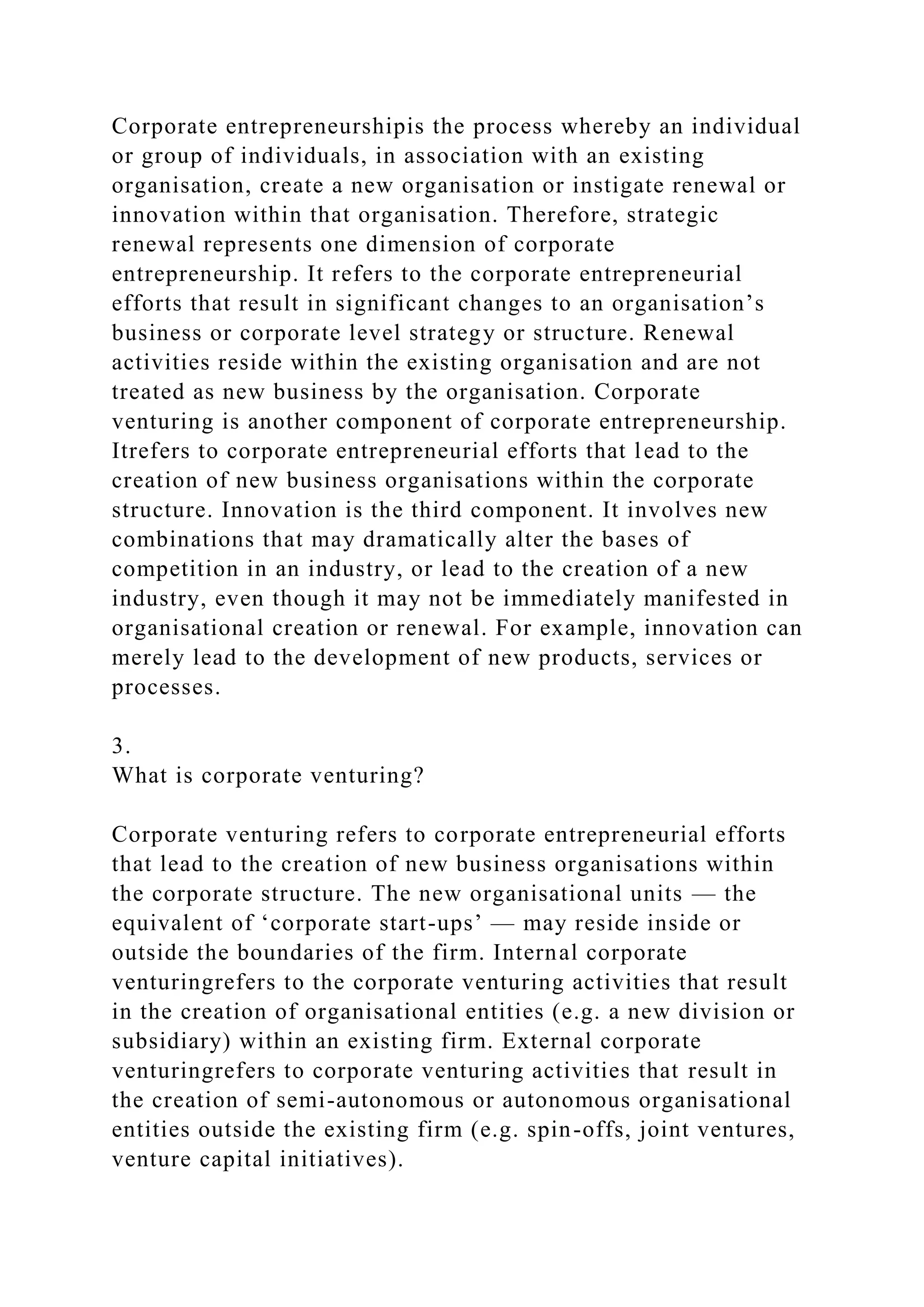 Corporate entrepreneurshipis the process whereby an individual
or group of individuals, in association with an existing
organisation, create a new organisation or instigate renewal or
innovation within that organisation. Therefore, strategic
renewal represents one dimension of corporate
entrepreneurship. It refers to the corporate entrepreneurial
efforts that result in significant changes to an organisation’s
business or corporate level strategy or structure. Renewal
activities reside within the existing organisation and are not
treated as new business by the organisation. Corporate
venturing is another component of corporate entrepreneurship.
Itrefers to corporate entrepreneurial efforts that lead to the
creation of new business organisations within the corporate
structure. Innovation is the third component. It involves new
combinations that may dramatically alter the bases of
competition in an industry, or lead to the creation of a new
industry, even though it may not be immediately manifested in
organisational creation or renewal. For example, innovation can
merely lead to the development of new products, services or
processes.
3.
What is corporate venturing?
Corporate venturing refers to corporate entrepreneurial efforts
that lead to the creation of new business organisations within
the corporate structure. The new organisational units — the
equivalent of ‘corporate start-ups’ — may reside inside or
outside the boundaries of the firm. Internal corporate
venturingrefers to the corporate venturing activities that result
in the creation of organisational entities (e.g. a new division or
subsidiary) within an existing firm. External corporate
venturingrefers to corporate venturing activities that result in
the creation of semi-autonomous or autonomous organisational
entities outside the existing firm (e.g. spin-offs, joint ventures,
venture capital initiatives).
 