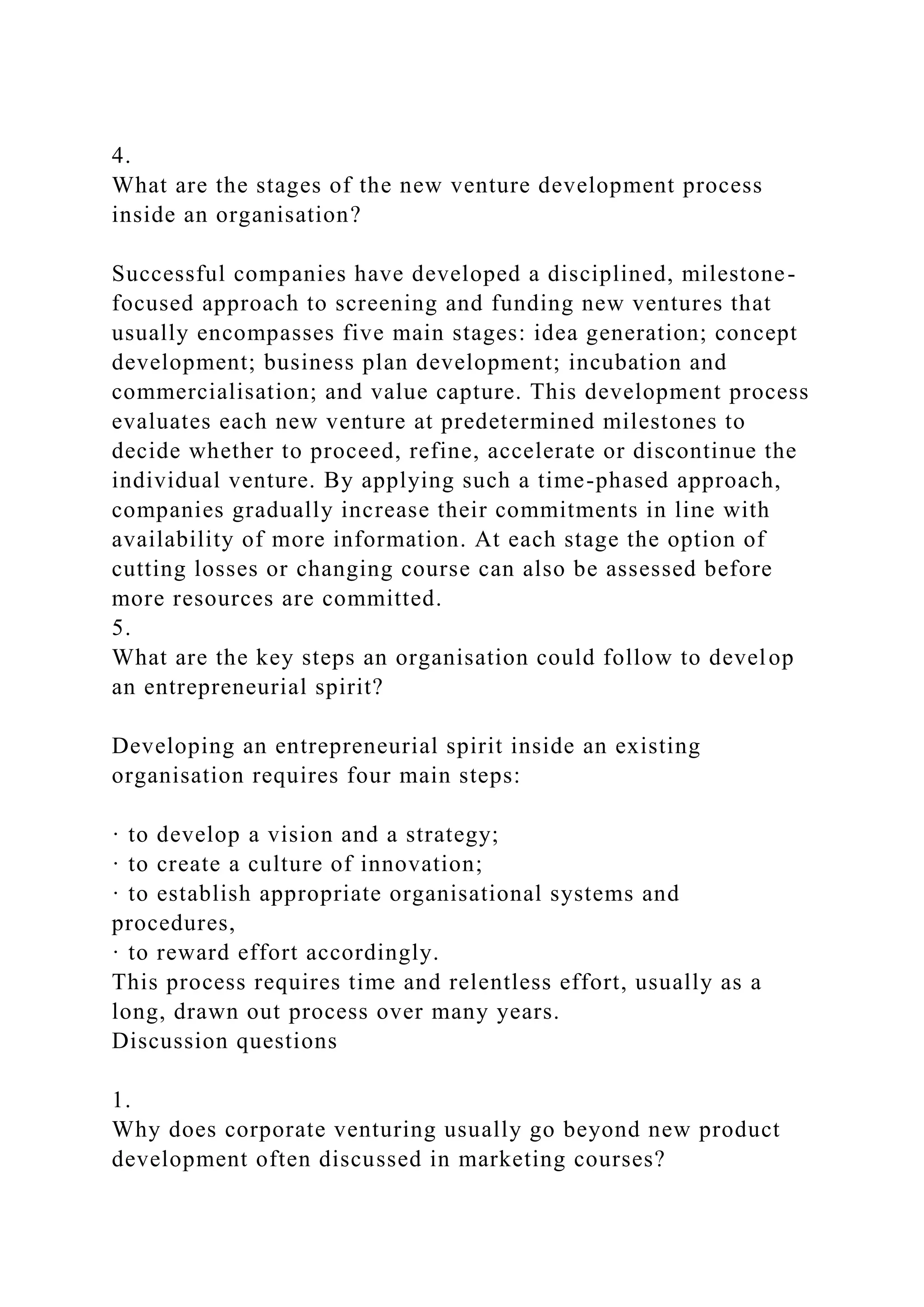 4.
What are the stages of the new venture development process
inside an organisation?
Successful companies have developed a disciplined, milestone-
focused approach to screening and funding new ventures that
usually encompasses five main stages: idea generation; concept
development; business plan development; incubation and
commercialisation; and value capture. This development process
evaluates each new venture at predetermined milestones to
decide whether to proceed, refine, accelerate or discontinue the
individual venture. By applying such a time-phased approach,
companies gradually increase their commitments in line with
availability of more information. At each stage the option of
cutting losses or changing course can also be assessed before
more resources are committed.
5.
What are the key steps an organisation could follow to develop
an entrepreneurial spirit?
Developing an entrepreneurial spirit inside an existing
organisation requires four main steps:
· to develop a vision and a strategy;
· to create a culture of innovation;
· to establish appropriate organisational systems and
procedures,
· to reward effort accordingly.
This process requires time and relentless effort, usually as a
long, drawn out process over many years.
Discussion questions
1.
Why does corporate venturing usually go beyond new product
development often discussed in marketing courses?
 
