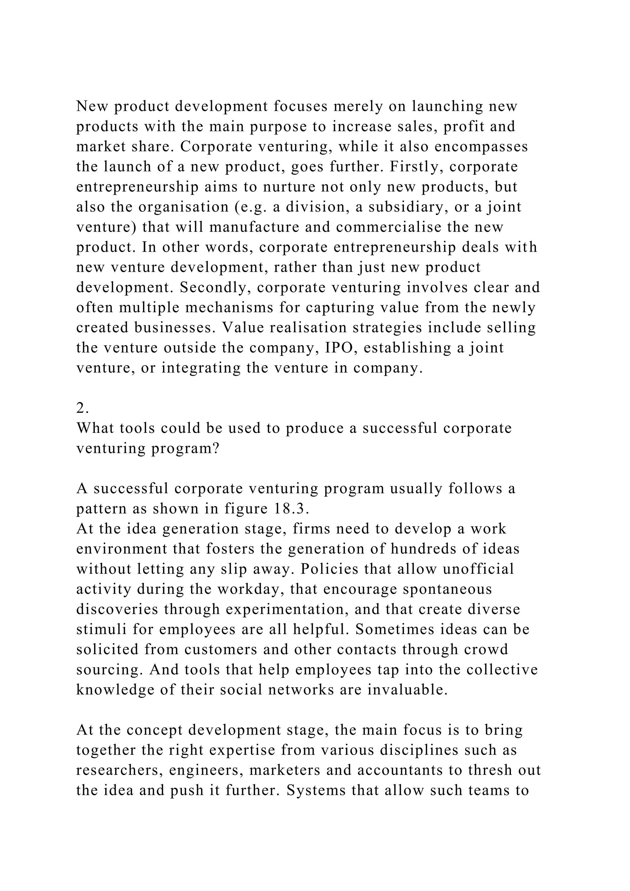New product development focuses merely on launching new
products with the main purpose to increase sales, profit and
market share. Corporate venturing, while it also encompasses
the launch of a new product, goes further. Firstly, corporate
entrepreneurship aims to nurture not only new products, but
also the organisation (e.g. a division, a subsidiary, or a joint
venture) that will manufacture and commercialise the new
product. In other words, corporate entrepreneurship deals with
new venture development, rather than just new product
development. Secondly, corporate venturing involves clear and
often multiple mechanisms for capturing value from the newly
created businesses. Value realisation strategies include selling
the venture outside the company, IPO, establishing a joint
venture, or integrating the venture in company.
2.
What tools could be used to produce a successful corporate
venturing program?
A successful corporate venturing program usually follows a
pattern as shown in figure 18.3.
At the idea generation stage, firms need to develop a work
environment that fosters the generation of hundreds of ideas
without letting any slip away. Policies that allow unofficial
activity during the workday, that encourage spontaneous
discoveries through experimentation, and that create diverse
stimuli for employees are all helpful. Sometimes ideas can be
solicited from customers and other contacts through crowd
sourcing. And tools that help employees tap into the collective
knowledge of their social networks are invaluable.
At the concept development stage, the main focus is to bring
together the right expertise from various disciplines such as
researchers, engineers, marketers and accountants to thresh out
the idea and push it further. Systems that allow such teams to
 