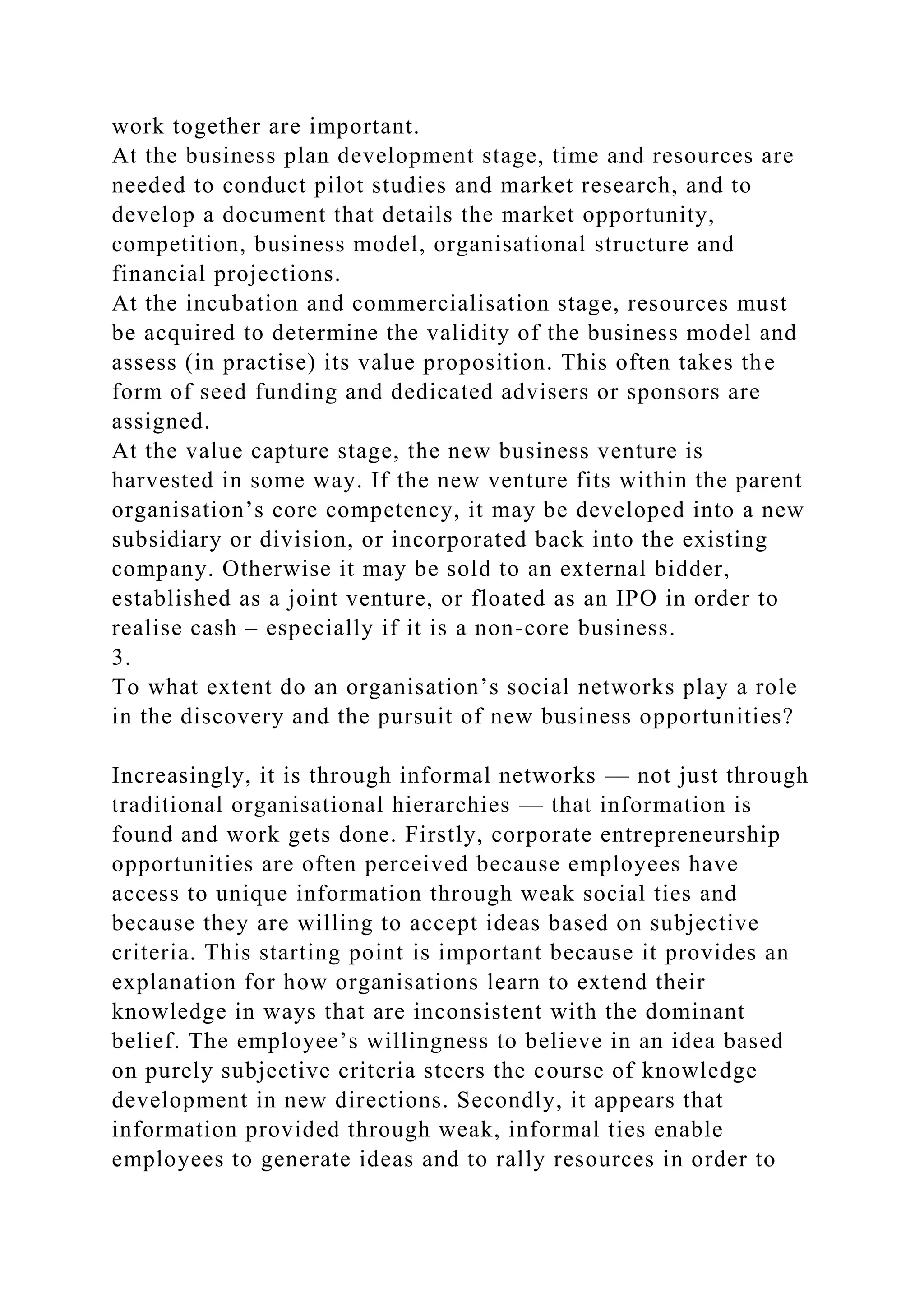 work together are important.
At the business plan development stage, time and resources are
needed to conduct pilot studies and market research, and to
develop a document that details the market opportunity,
competition, business model, organisational structure and
financial projections.
At the incubation and commercialisation stage, resources must
be acquired to determine the validity of the business model and
assess (in practise) its value proposition. This often takes the
form of seed funding and dedicated advisers or sponsors are
assigned.
At the value capture stage, the new business venture is
harvested in some way. If the new venture fits within the parent
organisation’s core competency, it may be developed into a new
subsidiary or division, or incorporated back into the existing
company. Otherwise it may be sold to an external bidder,
established as a joint venture, or floated as an IPO in order to
realise cash – especially if it is a non-core business.
3.
To what extent do an organisation’s social networks play a role
in the discovery and the pursuit of new business opportunities?
Increasingly, it is through informal networks — not just through
traditional organisational hierarchies — that information is
found and work gets done. Firstly, corporate entrepreneurship
opportunities are often perceived because employees have
access to unique information through weak social ties and
because they are willing to accept ideas based on subjective
criteria. This starting point is important because it provides an
explanation for how organisations learn to extend their
knowledge in ways that are inconsistent with the dominant
belief. The employee’s willingness to believe in an idea based
on purely subjective criteria steers the course of knowledge
development in new directions. Secondly, it appears that
information provided through weak, informal ties enable
employees to generate ideas and to rally resources in order to
 