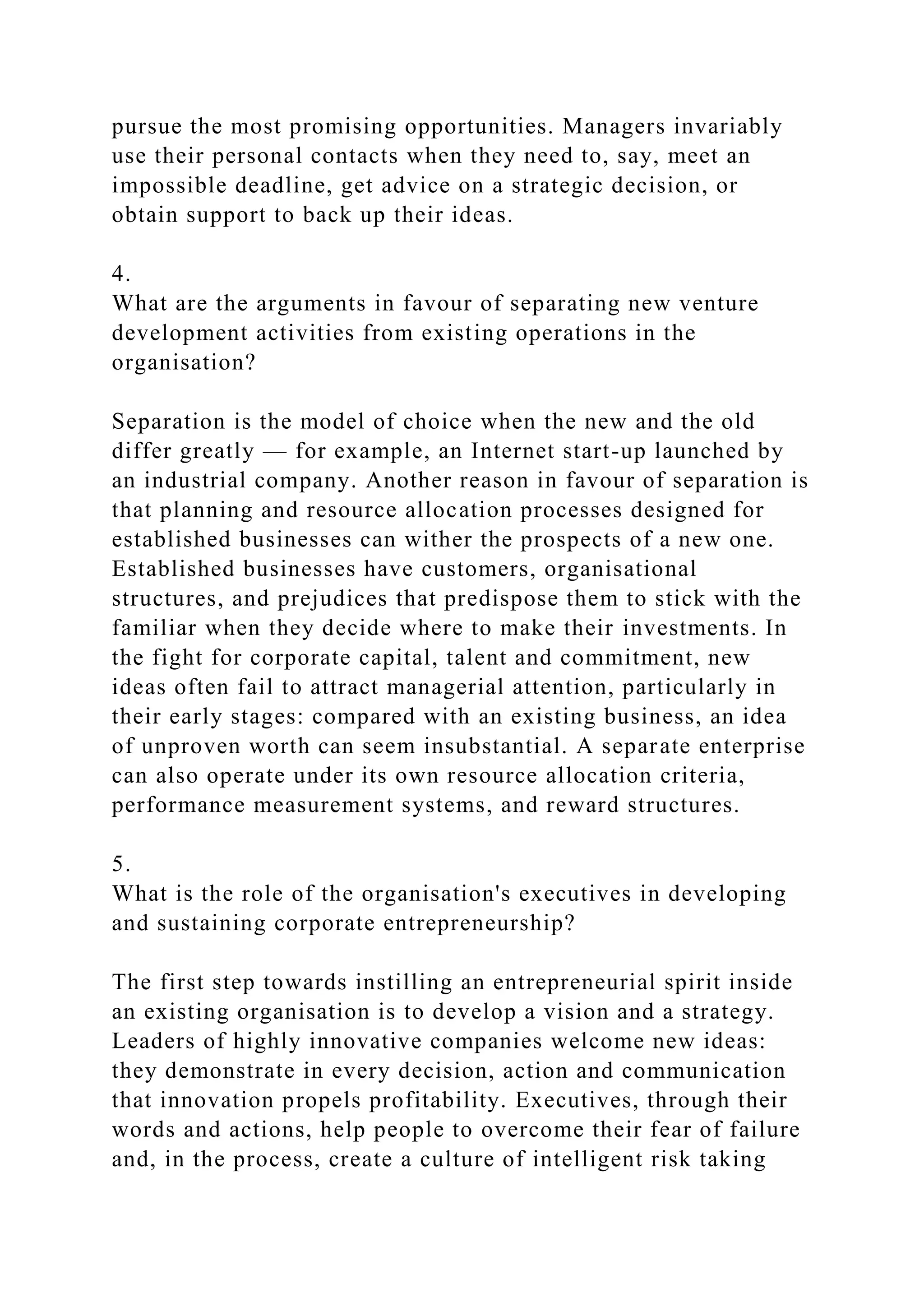 pursue the most promising opportunities. Managers invariably
use their personal contacts when they need to, say, meet an
impossible deadline, get advice on a strategic decision, or
obtain support to back up their ideas.
4.
What are the arguments in favour of separating new venture
development activities from existing operations in the
organisation?
Separation is the model of choice when the new and the old
differ greatly — for example, an Internet start-up launched by
an industrial company. Another reason in favour of separation is
that planning and resource allocation processes designed for
established businesses can wither the prospects of a new one.
Established businesses have customers, organisational
structures, and prejudices that predispose them to stick with the
familiar when they decide where to make their investments. In
the fight for corporate capital, talent and commitment, new
ideas often fail to attract managerial attention, particularly in
their early stages: compared with an existing business, an idea
of unproven worth can seem insubstantial. A separate enterprise
can also operate under its own resource allocation criteria,
performance measurement systems, and reward structures.
5.
What is the role of the organisation's executives in developing
and sustaining corporate entrepreneurship?
The first step towards instilling an entrepreneurial spirit inside
an existing organisation is to develop a vision and a strategy.
Leaders of highly innovative companies welcome new ideas:
they demonstrate in every decision, action and communication
that innovation propels profitability. Executives, through their
words and actions, help people to overcome their fear of failure
and, in the process, create a culture of intelligent risk taking
 