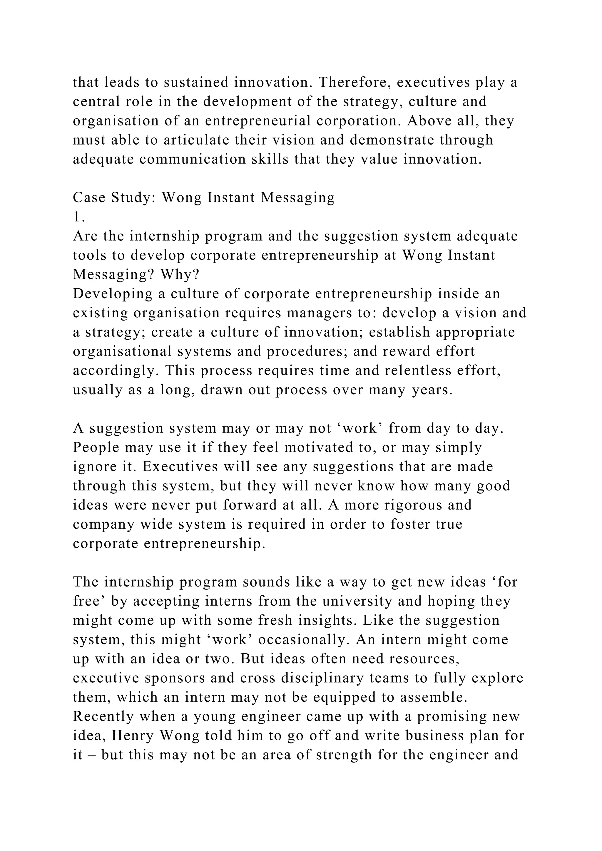 that leads to sustained innovation. Therefore, executives play a
central role in the development of the strategy, culture and
organisation of an entrepreneurial corporation. Above all, they
must able to articulate their vision and demonstrate through
adequate communication skills that they value innovation.
Case Study: Wong Instant Messaging
1.
Are the internship program and the suggestion system adequate
tools to develop corporate entrepreneurship at Wong Instant
Messaging? Why?
Developing a culture of corporate entrepreneurship inside an
existing organisation requires managers to: develop a vision and
a strategy; create a culture of innovation; establish appropriate
organisational systems and procedures; and reward effort
accordingly. This process requires time and relentless effort,
usually as a long, drawn out process over many years.
A suggestion system may or may not ‘work’ from day to day.
People may use it if they feel motivated to, or may simply
ignore it. Executives will see any suggestions that are made
through this system, but they will never know how many good
ideas were never put forward at all. A more rigorous and
company wide system is required in order to foster true
corporate entrepreneurship.
The internship program sounds like a way to get new ideas ‘for
free’ by accepting interns from the university and hoping they
might come up with some fresh insights. Like the suggestion
system, this might ‘work’ occasionally. An intern might come
up with an idea or two. But ideas often need resources,
executive sponsors and cross disciplinary teams to fully explore
them, which an intern may not be equipped to assemble.
Recently when a young engineer came up with a promising new
idea, Henry Wong told him to go off and write business plan for
it – but this may not be an area of strength for the engineer and
 