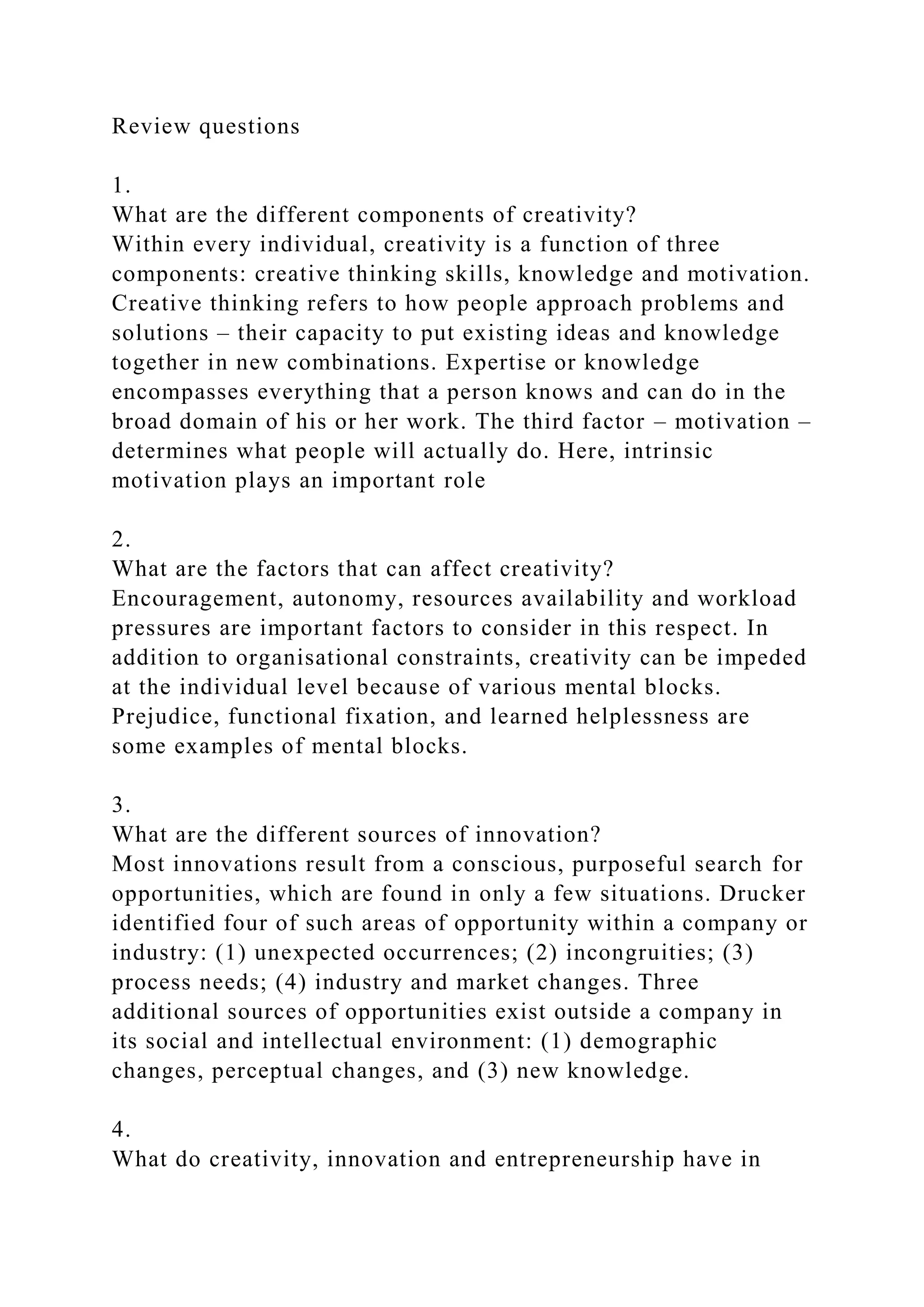 Review questions
1.
What are the different components of creativity?
Within every individual, creativity is a function of three
components: creative thinking skills, knowledge and motivation.
Creative thinking refers to how people approach problems and
solutions – their capacity to put existing ideas and knowledge
together in new combinations. Expertise or knowledge
encompasses everything that a person knows and can do in the
broad domain of his or her work. The third factor – motivation –
determines what people will actually do. Here, intrinsic
motivation plays an important role
2.
What are the factors that can affect creativity?
Encouragement, autonomy, resources availability and workload
pressures are important factors to consider in this respect. In
addition to organisational constraints, creativity can be impeded
at the individual level because of various mental blocks.
Prejudice, functional fixation, and learned helplessness are
some examples of mental blocks.
3.
What are the different sources of innovation?
Most innovations result from a conscious, purposeful search for
opportunities, which are found in only a few situations. Drucker
identified four of such areas of opportunity within a company or
industry: (1) unexpected occurrences; (2) incongruities; (3)
process needs; (4) industry and market changes. Three
additional sources of opportunities exist outside a company in
its social and intellectual environment: (1) demographic
changes, perceptual changes, and (3) new knowledge.
4.
What do creativity, innovation and entrepreneurship have in
 