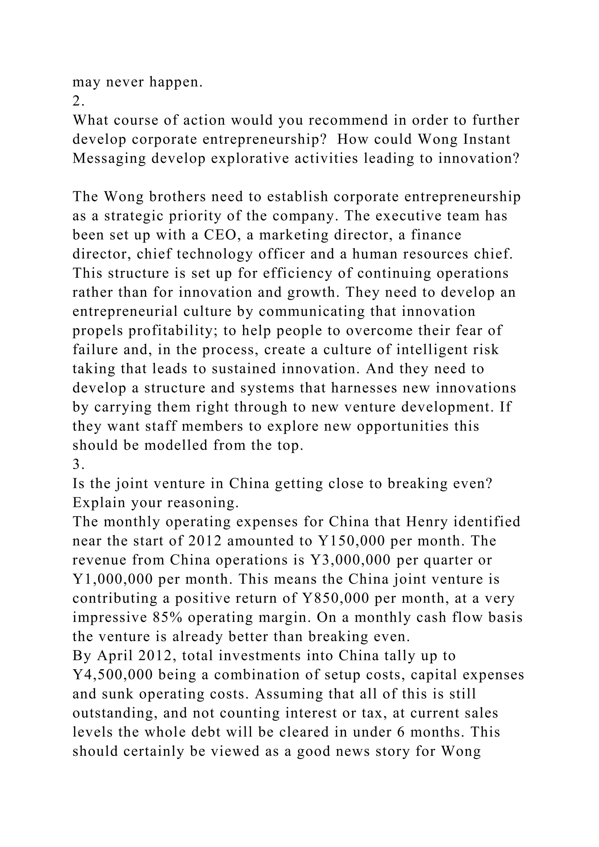may never happen.
2.
What course of action would you recommend in order to further
develop corporate entrepreneurship? How could Wong Instant
Messaging develop explorative activities leading to innovation?
The Wong brothers need to establish corporate entrepreneurship
as a strategic priority of the company. The executive team has
been set up with a CEO, a marketing director, a finance
director, chief technology officer and a human resources chief.
This structure is set up for efficiency of continuing operations
rather than for innovation and growth. They need to develop an
entrepreneurial culture by communicating that innovation
propels profitability; to help people to overcome their fear of
failure and, in the process, create a culture of intelligent risk
taking that leads to sustained innovation. And they need to
develop a structure and systems that harnesses new innovations
by carrying them right through to new venture development. If
they want staff members to explore new opportunities this
should be modelled from the top.
3.
Is the joint venture in China getting close to breaking even?
Explain your reasoning.
The monthly operating expenses for China that Henry identified
near the start of 2012 amounted to Y150,000 per month. The
revenue from China operations is Y3,000,000 per quarter or
Y1,000,000 per month. This means the China joint venture is
contributing a positive return of Y850,000 per month, at a very
impressive 85% operating margin. On a monthly cash flow basis
the venture is already better than breaking even.
By April 2012, total investments into China tally up to
Y4,500,000 being a combination of setup costs, capital expenses
and sunk operating costs. Assuming that all of this is still
outstanding, and not counting interest or tax, at current sales
levels the whole debt will be cleared in under 6 months. This
should certainly be viewed as a good news story for Wong
 
