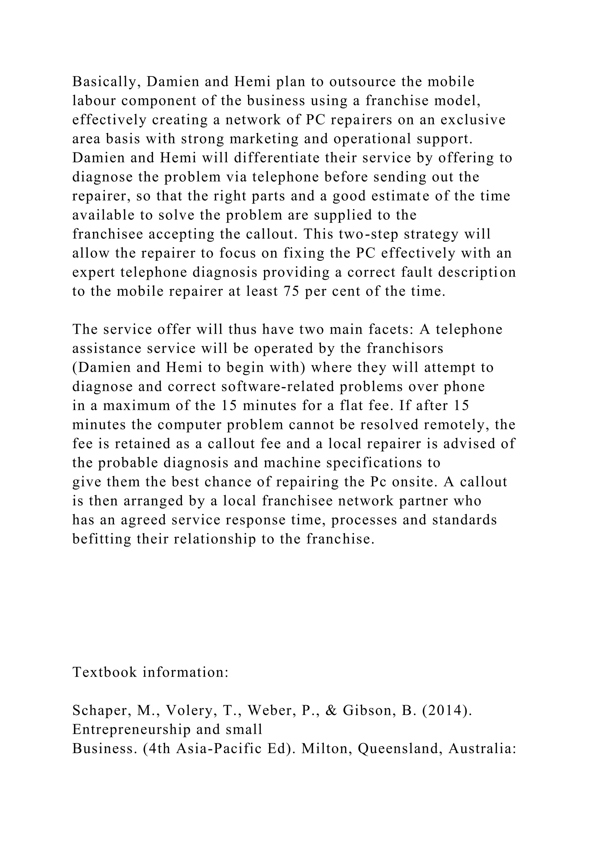 Basically, Damien and Hemi plan to outsource the mobile
labour component of the business using a franchise model,
effectively creating a network of PC repairers on an exclusive
area basis with strong marketing and operational support.
Damien and Hemi will differentiate their service by offering to
diagnose the problem via telephone before sending out the
repairer, so that the right parts and a good estimate of the time
available to solve the problem are supplied to the
franchisee accepting the callout. This two-step strategy will
allow the repairer to focus on fixing the PC effectively with an
expert telephone diagnosis providing a correct fault description
to the mobile repairer at least 75 per cent of the time.
The service offer will thus have two main facets: A telephone
assistance service will be operated by the franchisors
(Damien and Hemi to begin with) where they will attempt to
diagnose and correct software-related problems over phone
in a maximum of the 15 minutes for a flat fee. If after 15
minutes the computer problem cannot be resolved remotely, the
fee is retained as a callout fee and a local repairer is advised of
the probable diagnosis and machine specifications to
give them the best chance of repairing the Pc onsite. A callout
is then arranged by a local franchisee network partner who
has an agreed service response time, processes and standards
befitting their relationship to the franchise.
Textbook information:
Schaper, M., Volery, T., Weber, P., & Gibson, B. (2014).
Entrepreneurship and small
Business. (4th Asia-Pacific Ed). Milton, Queensland, Australia:
 