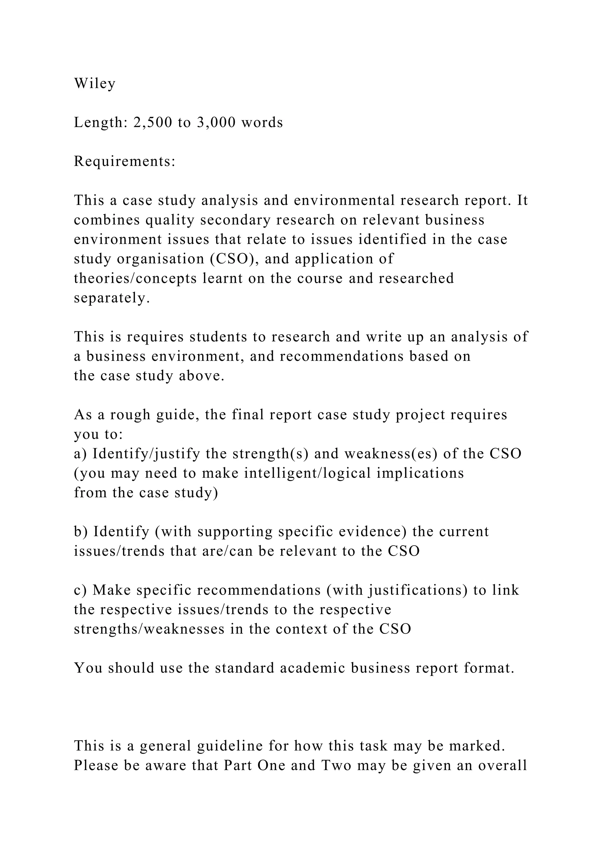 Wiley
Length: 2,500 to 3,000 words
Requirements:
This a case study analysis and environmental research report. It
combines quality secondary research on relevant business
environment issues that relate to issues identified in the case
study organisation (CSO), and application of
theories/concepts learnt on the course and researched
separately.
This is requires students to research and write up an analysis of
a business environment, and recommendations based on
the case study above.
As a rough guide, the final report case study project requires
you to:
a) Identify/justify the strength(s) and weakness(es) of the CSO
(you may need to make intelligent/logical implications
from the case study)
b) Identify (with supporting specific evidence) the current
issues/trends that are/can be relevant to the CSO
c) Make specific recommendations (with justifications) to link
the respective issues/trends to the respective
strengths/weaknesses in the context of the CSO
You should use the standard academic business report format.
This is a general guideline for how this task may be marked.
Please be aware that Part One and Two may be given an overall
 