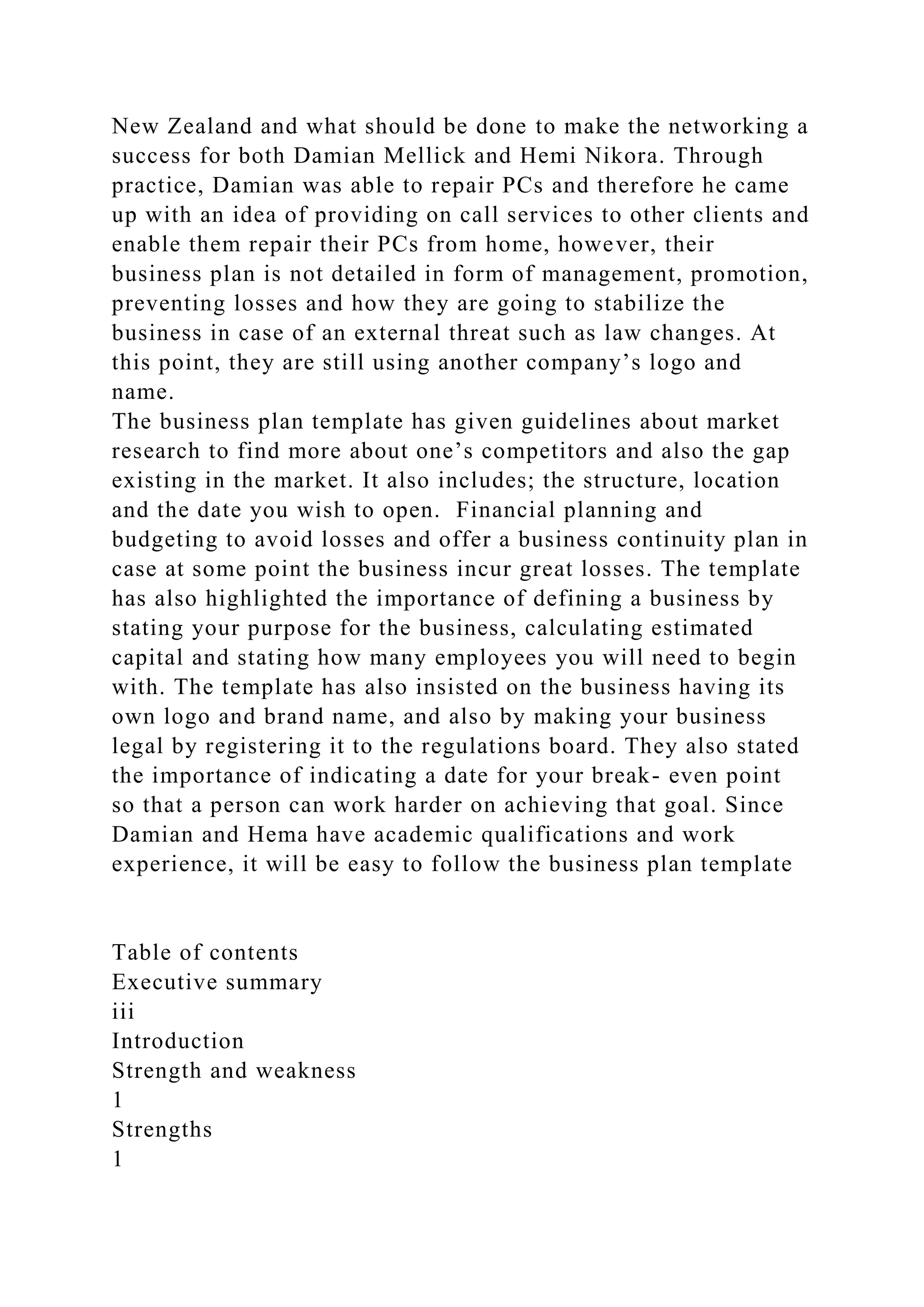 New Zealand and what should be done to make the networking a
success for both Damian Mellick and Hemi Nikora. Through
practice, Damian was able to repair PCs and therefore he came
up with an idea of providing on call services to other clients and
enable them repair their PCs from home, however, their
business plan is not detailed in form of management, promotion,
preventing losses and how they are going to stabilize the
business in case of an external threat such as law changes. At
this point, they are still using another company’s logo and
name.
The business plan template has given guidelines about market
research to find more about one’s competitors and also the gap
existing in the market. It also includes; the structure, location
and the date you wish to open. Financial planning and
budgeting to avoid losses and offer a business continuity plan in
case at some point the business incur great losses. The template
has also highlighted the importance of defining a business by
stating your purpose for the business, calculating estimated
capital and stating how many employees you will need to begin
with. The template has also insisted on the business having its
own logo and brand name, and also by making your business
legal by registering it to the regulations board. They also stated
the importance of indicating a date for your break- even point
so that a person can work harder on achieving that goal. Since
Damian and Hema have academic qualifications and work
experience, it will be easy to follow the business plan template
Table of contents
Executive summary
iii
Introduction
Strength and weakness
1
Strengths
1
 