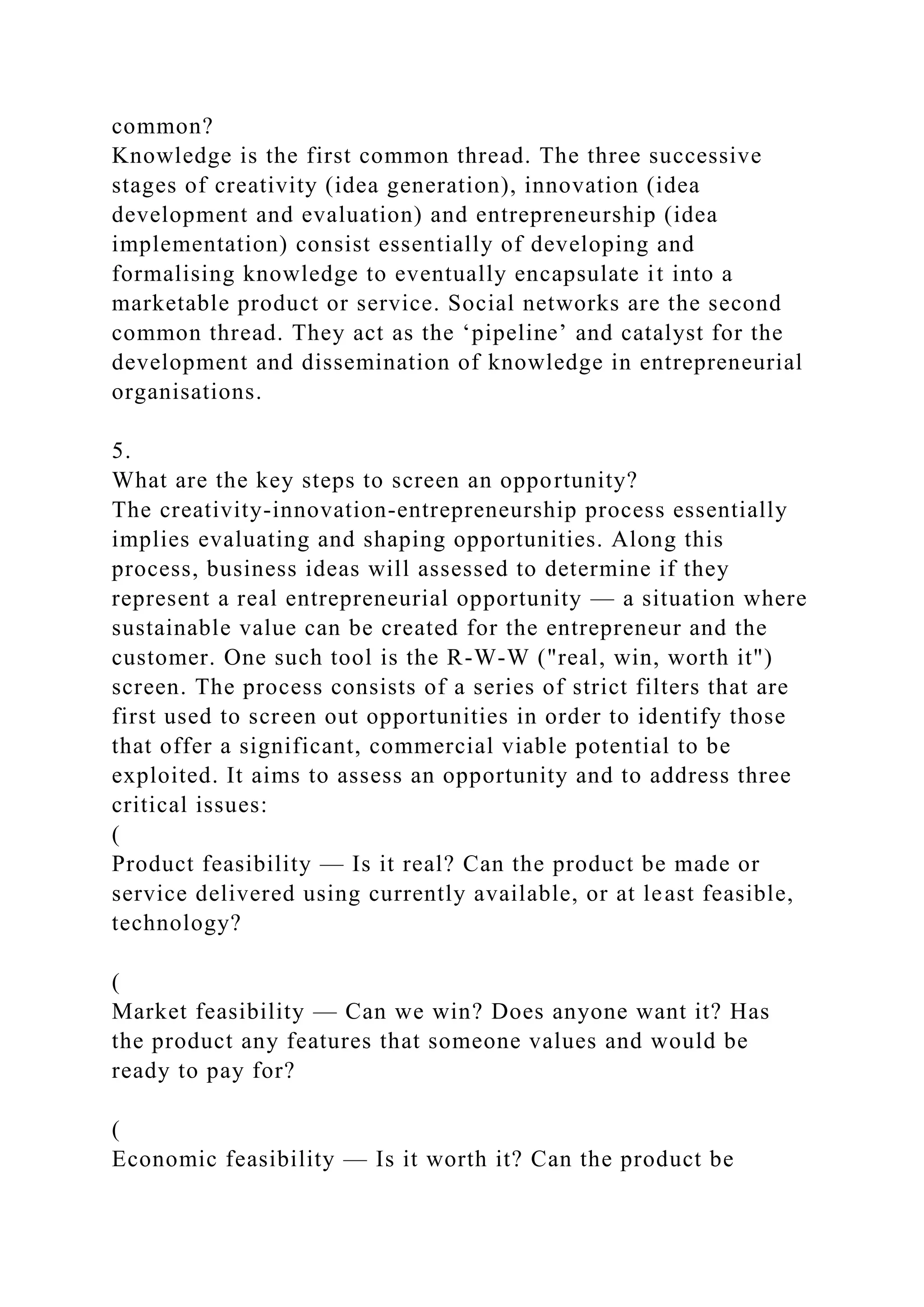common?
Knowledge is the first common thread. The three successive
stages of creativity (idea generation), innovation (idea
development and evaluation) and entrepreneurship (idea
implementation) consist essentially of developing and
formalising knowledge to eventually encapsulate it into a
marketable product or service. Social networks are the second
common thread. They act as the ‘pipeline’ and catalyst for the
development and dissemination of knowledge in entrepreneurial
organisations.
5.
What are the key steps to screen an opportunity?
The creativity-innovation-entrepreneurship process essentially
implies evaluating and shaping opportunities. Along this
process, business ideas will assessed to determine if they
represent a real entrepreneurial opportunity — a situation where
sustainable value can be created for the entrepreneur and the
customer. One such tool is the R-W-W ("real, win, worth it")
screen. The process consists of a series of strict filters that are
first used to screen out opportunities in order to identify those
that offer a significant, commercial viable potential to be
exploited. It aims to assess an opportunity and to address three
critical issues:
(
Product feasibility — Is it real? Can the product be made or
service delivered using currently available, or at least feasible,
technology?
(
Market feasibility — Can we win? Does anyone want it? Has
the product any features that someone values and would be
ready to pay for?
(
Economic feasibility — Is it worth it? Can the product be
 