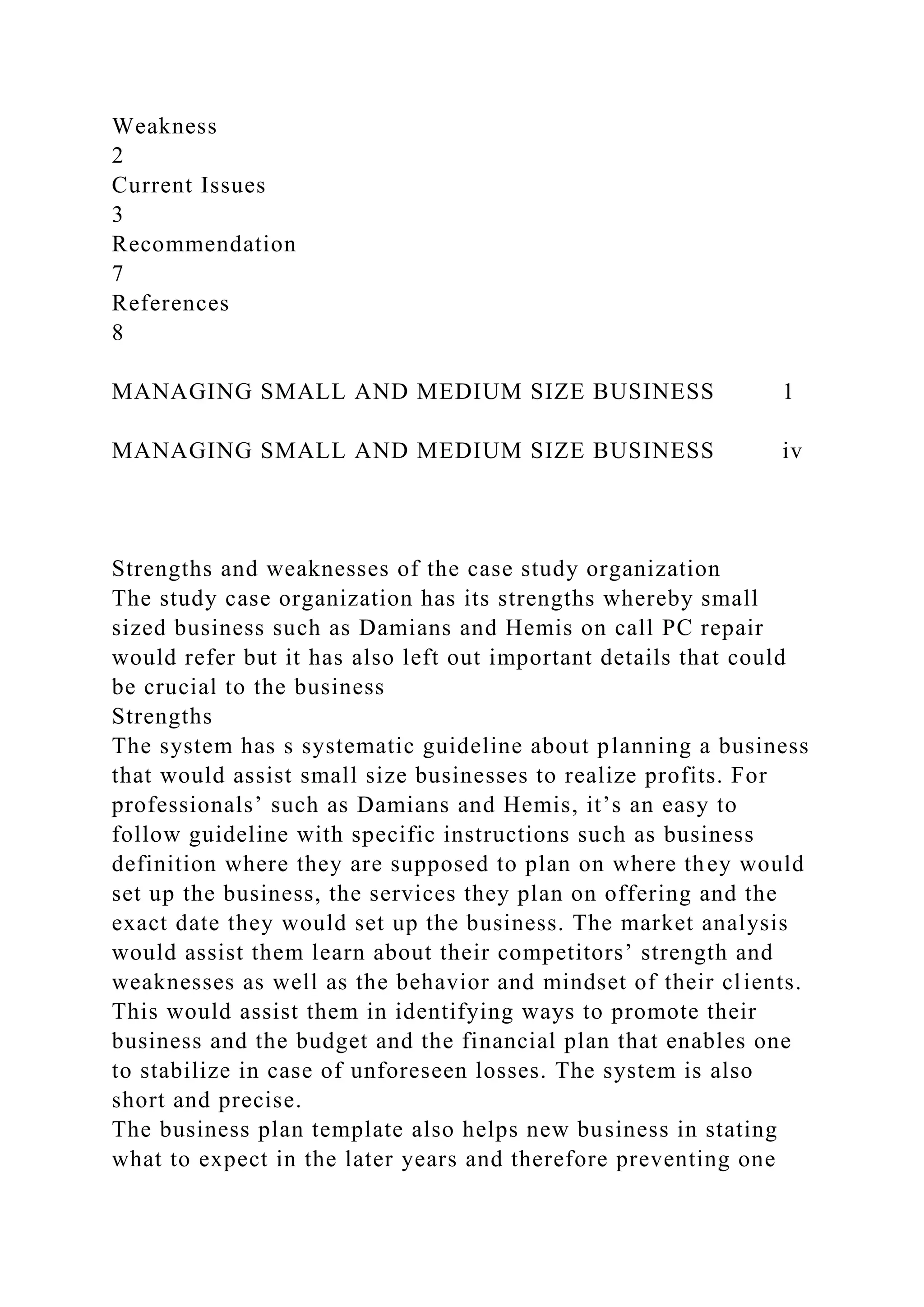 Weakness
2
Current Issues
3
Recommendation
7
References
8
MANAGING SMALL AND MEDIUM SIZE BUSINESS 1
MANAGING SMALL AND MEDIUM SIZE BUSINESS iv
Strengths and weaknesses of the case study organization
The study case organization has its strengths whereby small
sized business such as Damians and Hemis on call PC repair
would refer but it has also left out important details that could
be crucial to the business
Strengths
The system has s systematic guideline about planning a business
that would assist small size businesses to realize profits. For
professionals’ such as Damians and Hemis, it’s an easy to
follow guideline with specific instructions such as business
definition where they are supposed to plan on where they would
set up the business, the services they plan on offering and the
exact date they would set up the business. The market analysis
would assist them learn about their competitors’ strength and
weaknesses as well as the behavior and mindset of their clients.
This would assist them in identifying ways to promote their
business and the budget and the financial plan that enables one
to stabilize in case of unforeseen losses. The system is also
short and precise.
The business plan template also helps new business in stating
what to expect in the later years and therefore preventing one
 