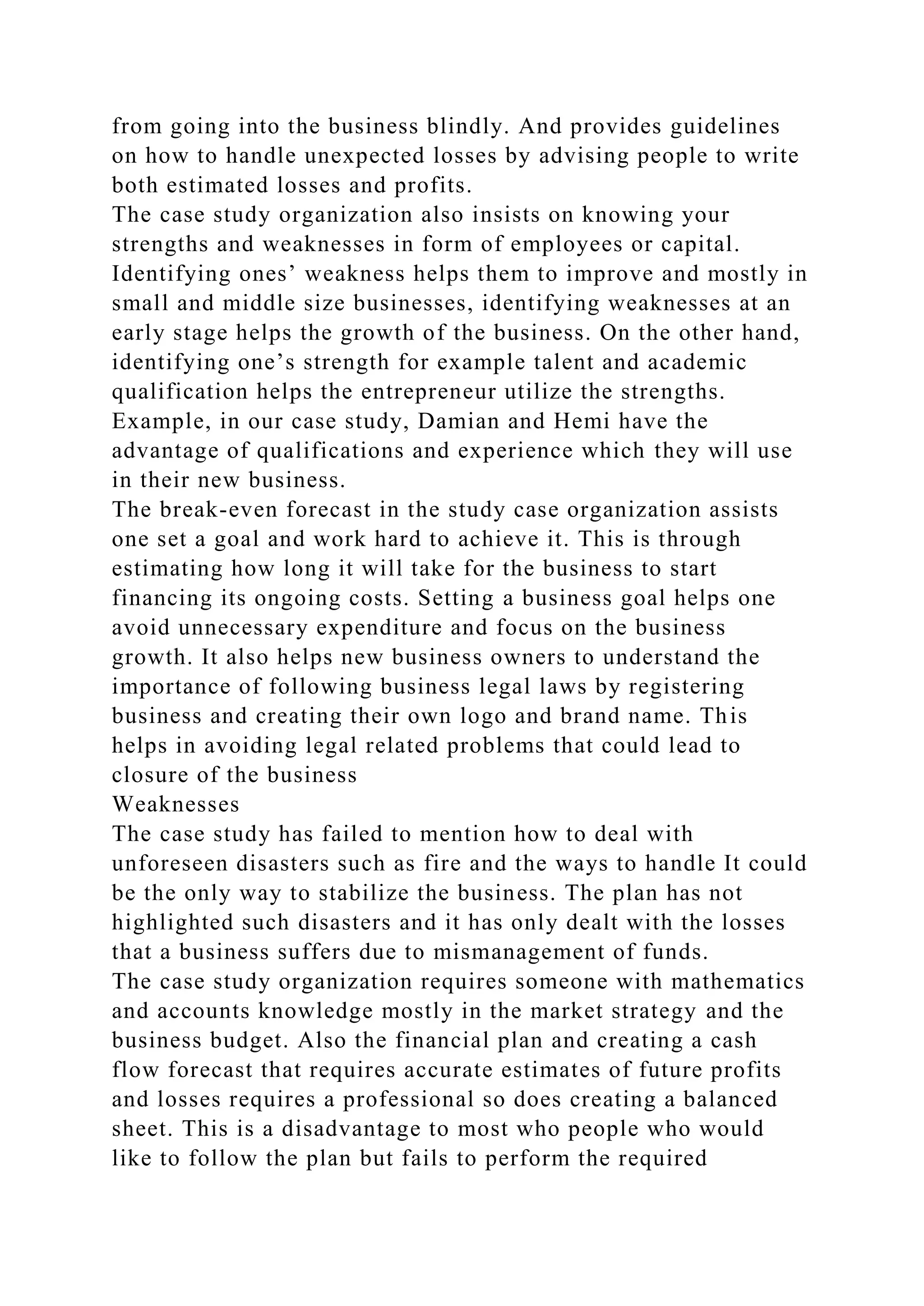from going into the business blindly. And provides guidelines
on how to handle unexpected losses by advising people to write
both estimated losses and profits.
The case study organization also insists on knowing your
strengths and weaknesses in form of employees or capital.
Identifying ones’ weakness helps them to improve and mostly in
small and middle size businesses, identifying weaknesses at an
early stage helps the growth of the business. On the other hand,
identifying one’s strength for example talent and academic
qualification helps the entrepreneur utilize the strengths.
Example, in our case study, Damian and Hemi have the
advantage of qualifications and experience which they will use
in their new business.
The break-even forecast in the study case organization assists
one set a goal and work hard to achieve it. This is through
estimating how long it will take for the business to start
financing its ongoing costs. Setting a business goal helps one
avoid unnecessary expenditure and focus on the business
growth. It also helps new business owners to understand the
importance of following business legal laws by registering
business and creating their own logo and brand name. This
helps in avoiding legal related problems that could lead to
closure of the business
Weaknesses
The case study has failed to mention how to deal with
unforeseen disasters such as fire and the ways to handle It could
be the only way to stabilize the business. The plan has not
highlighted such disasters and it has only dealt with the losses
that a business suffers due to mismanagement of funds.
The case study organization requires someone with mathematics
and accounts knowledge mostly in the market strategy and the
business budget. Also the financial plan and creating a cash
flow forecast that requires accurate estimates of future profits
and losses requires a professional so does creating a balanced
sheet. This is a disadvantage to most who people who would
like to follow the plan but fails to perform the required
 