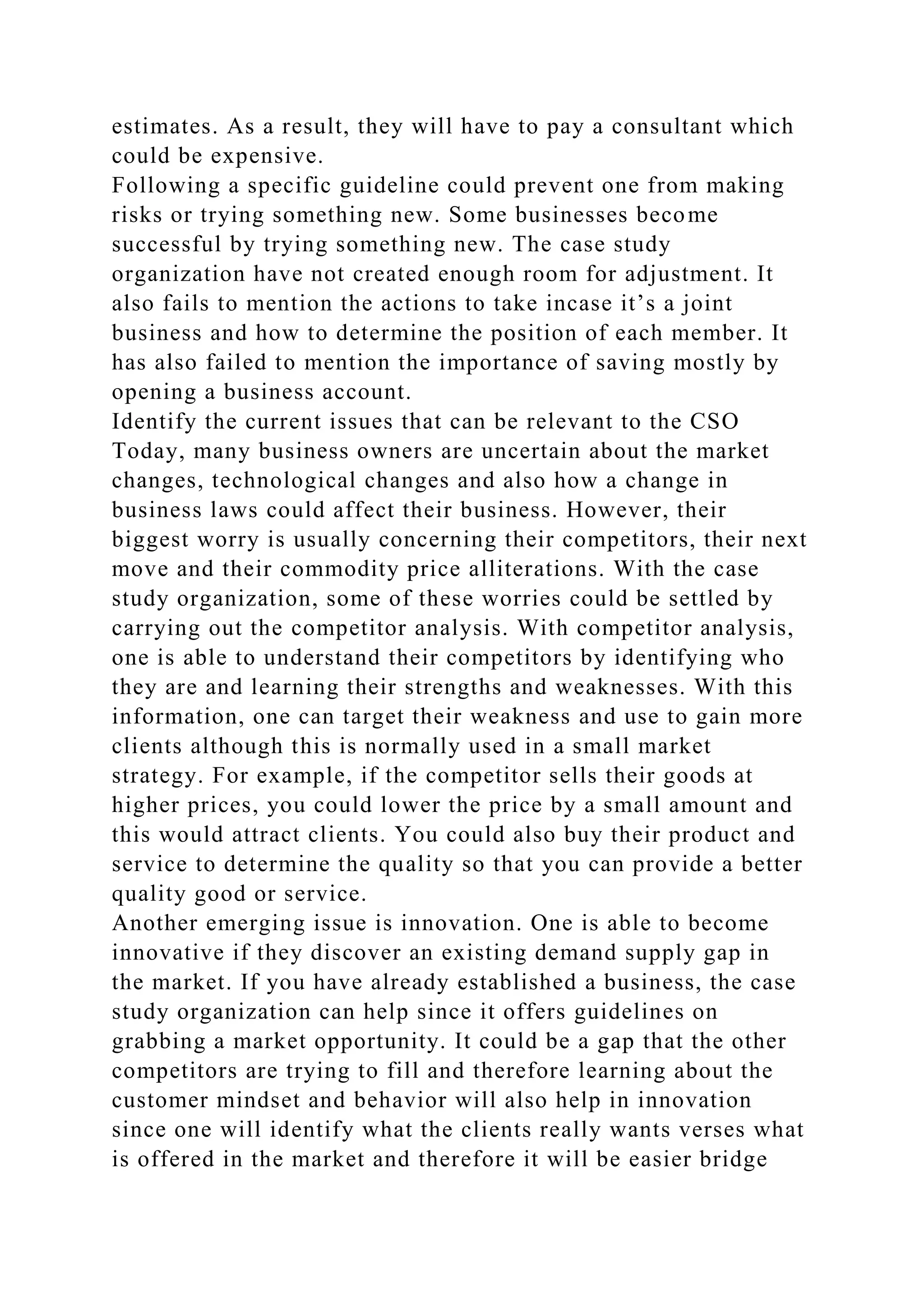 estimates. As a result, they will have to pay a consultant which
could be expensive.
Following a specific guideline could prevent one from making
risks or trying something new. Some businesses become
successful by trying something new. The case study
organization have not created enough room for adjustment. It
also fails to mention the actions to take incase it’s a joint
business and how to determine the position of each member. It
has also failed to mention the importance of saving mostly by
opening a business account.
Identify the current issues that can be relevant to the CSO
Today, many business owners are uncertain about the market
changes, technological changes and also how a change in
business laws could affect their business. However, their
biggest worry is usually concerning their competitors, their next
move and their commodity price alliterations. With the case
study organization, some of these worries could be settled by
carrying out the competitor analysis. With competitor analysis,
one is able to understand their competitors by identifying who
they are and learning their strengths and weaknesses. With this
information, one can target their weakness and use to gain more
clients although this is normally used in a small market
strategy. For example, if the competitor sells their goods at
higher prices, you could lower the price by a small amount and
this would attract clients. You could also buy their product and
service to determine the quality so that you can provide a better
quality good or service.
Another emerging issue is innovation. One is able to become
innovative if they discover an existing demand supply gap in
the market. If you have already established a business, the case
study organization can help since it offers guidelines on
grabbing a market opportunity. It could be a gap that the other
competitors are trying to fill and therefore learning about the
customer mindset and behavior will also help in innovation
since one will identify what the clients really wants verses what
is offered in the market and therefore it will be easier bridge
 