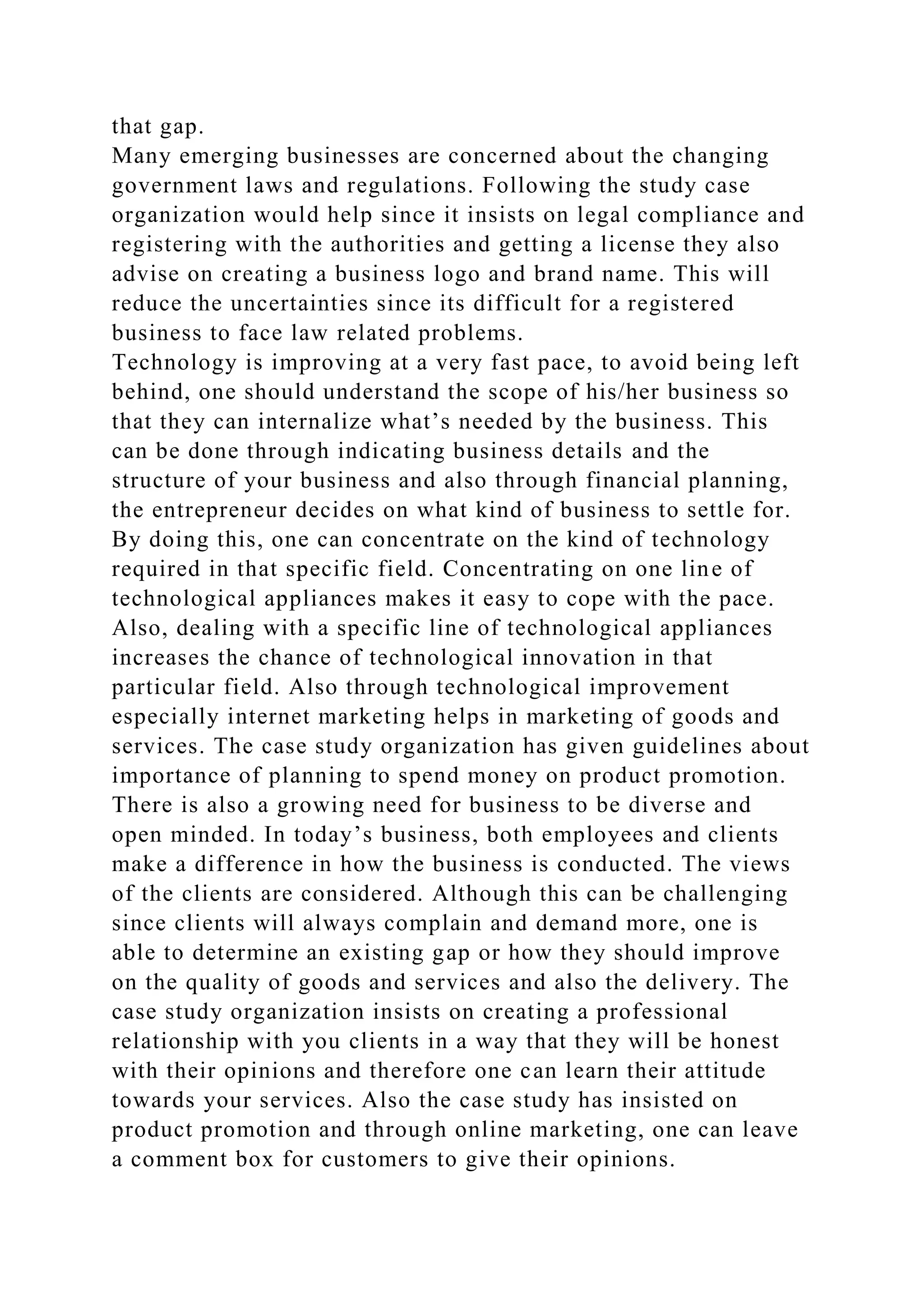 that gap.
Many emerging businesses are concerned about the changing
government laws and regulations. Following the study case
organization would help since it insists on legal compliance and
registering with the authorities and getting a license they also
advise on creating a business logo and brand name. This will
reduce the uncertainties since its difficult for a registered
business to face law related problems.
Technology is improving at a very fast pace, to avoid being left
behind, one should understand the scope of his/her business so
that they can internalize what’s needed by the business. This
can be done through indicating business details and the
structure of your business and also through financial planning,
the entrepreneur decides on what kind of business to settle for.
By doing this, one can concentrate on the kind of technology
required in that specific field. Concentrating on one line of
technological appliances makes it easy to cope with the pace.
Also, dealing with a specific line of technological appliances
increases the chance of technological innovation in that
particular field. Also through technological improvement
especially internet marketing helps in marketing of goods and
services. The case study organization has given guidelines about
importance of planning to spend money on product promotion.
There is also a growing need for business to be diverse and
open minded. In today’s business, both employees and clients
make a difference in how the business is conducted. The views
of the clients are considered. Although this can be challenging
since clients will always complain and demand more, one is
able to determine an existing gap or how they should improve
on the quality of goods and services and also the delivery. The
case study organization insists on creating a professional
relationship with you clients in a way that they will be honest
with their opinions and therefore one can learn their attitude
towards your services. Also the case study has insisted on
product promotion and through online marketing, one can leave
a comment box for customers to give their opinions.
 