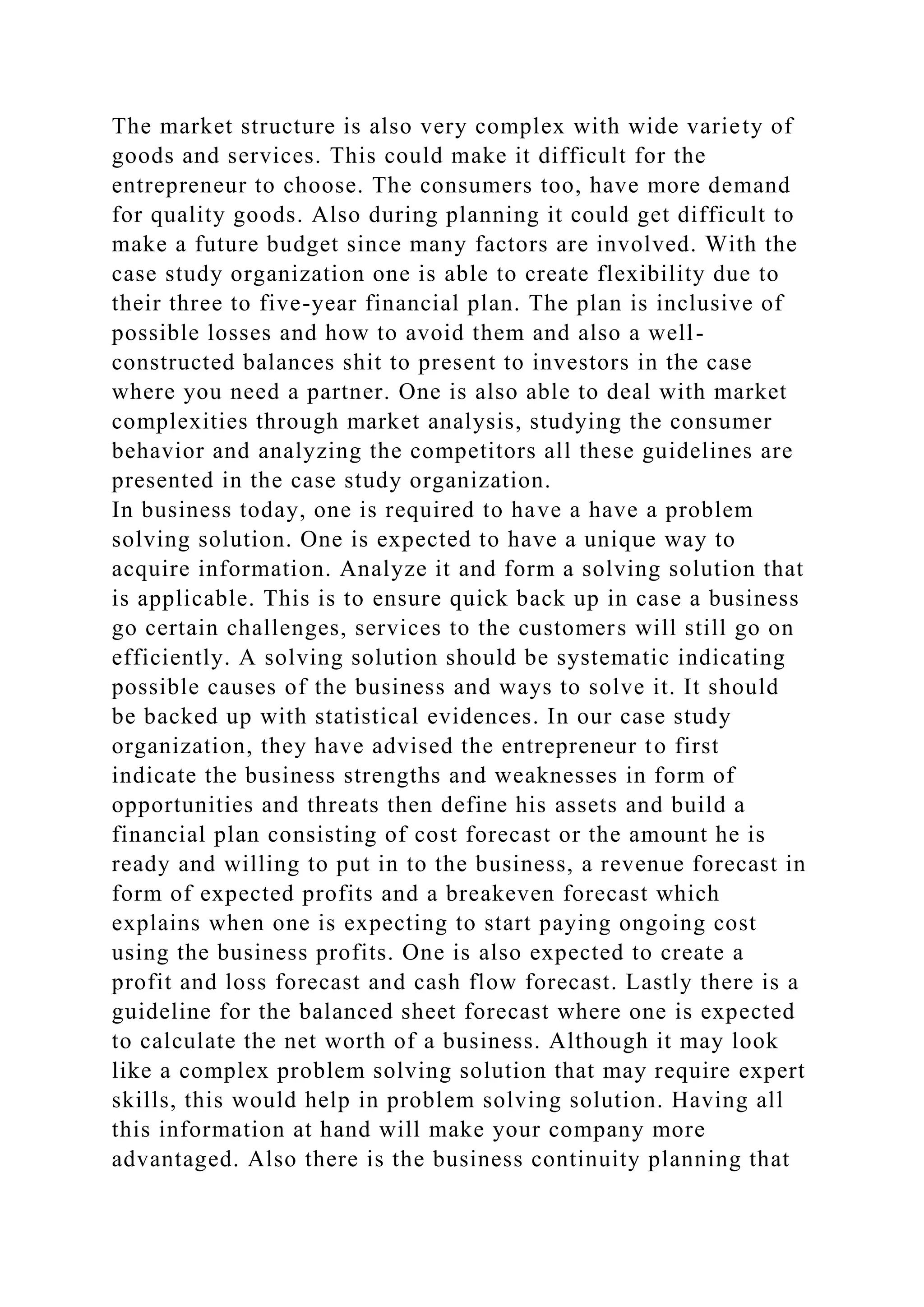 The market structure is also very complex with wide variety of
goods and services. This could make it difficult for the
entrepreneur to choose. The consumers too, have more demand
for quality goods. Also during planning it could get difficult to
make a future budget since many factors are involved. With the
case study organization one is able to create flexibility due to
their three to five-year financial plan. The plan is inclusive of
possible losses and how to avoid them and also a well-
constructed balances shit to present to investors in the case
where you need a partner. One is also able to deal with market
complexities through market analysis, studying the consumer
behavior and analyzing the competitors all these guidelines are
presented in the case study organization.
In business today, one is required to have a have a problem
solving solution. One is expected to have a unique way to
acquire information. Analyze it and form a solving solution that
is applicable. This is to ensure quick back up in case a business
go certain challenges, services to the customers will still go on
efficiently. A solving solution should be systematic indicating
possible causes of the business and ways to solve it. It should
be backed up with statistical evidences. In our case study
organization, they have advised the entrepreneur to first
indicate the business strengths and weaknesses in form of
opportunities and threats then define his assets and build a
financial plan consisting of cost forecast or the amount he is
ready and willing to put in to the business, a revenue forecast in
form of expected profits and a breakeven forecast which
explains when one is expecting to start paying ongoing cost
using the business profits. One is also expected to create a
profit and loss forecast and cash flow forecast. Lastly there is a
guideline for the balanced sheet forecast where one is expected
to calculate the net worth of a business. Although it may look
like a complex problem solving solution that may require expert
skills, this would help in problem solving solution. Having all
this information at hand will make your company more
advantaged. Also there is the business continuity planning that
 