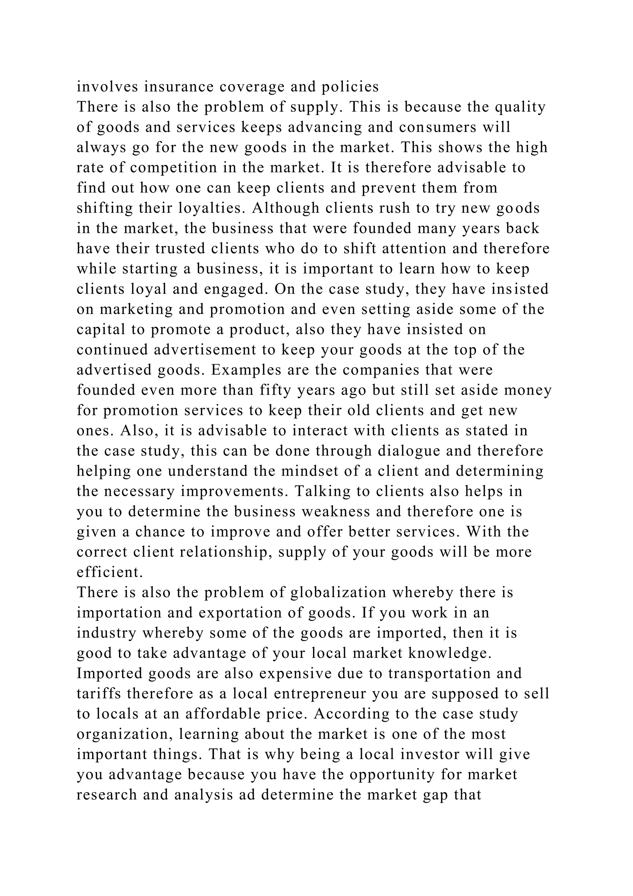 involves insurance coverage and policies
There is also the problem of supply. This is because the quality
of goods and services keeps advancing and consumers will
always go for the new goods in the market. This shows the high
rate of competition in the market. It is therefore advisable to
find out how one can keep clients and prevent them from
shifting their loyalties. Although clients rush to try new goods
in the market, the business that were founded many years back
have their trusted clients who do to shift attention and therefore
while starting a business, it is important to learn how to keep
clients loyal and engaged. On the case study, they have insisted
on marketing and promotion and even setting aside some of the
capital to promote a product, also they have insisted on
continued advertisement to keep your goods at the top of the
advertised goods. Examples are the companies that were
founded even more than fifty years ago but still set aside money
for promotion services to keep their old clients and get new
ones. Also, it is advisable to interact with clients as stated in
the case study, this can be done through dialogue and therefore
helping one understand the mindset of a client and determining
the necessary improvements. Talking to clients also helps in
you to determine the business weakness and therefore one is
given a chance to improve and offer better services. With the
correct client relationship, supply of your goods will be more
efficient.
There is also the problem of globalization whereby there is
importation and exportation of goods. If you work in an
industry whereby some of the goods are imported, then it is
good to take advantage of your local market knowledge.
Imported goods are also expensive due to transportation and
tariffs therefore as a local entrepreneur you are supposed to sell
to locals at an affordable price. According to the case study
organization, learning about the market is one of the most
important things. That is why being a local investor will give
you advantage because you have the opportunity for market
research and analysis ad determine the market gap that
 