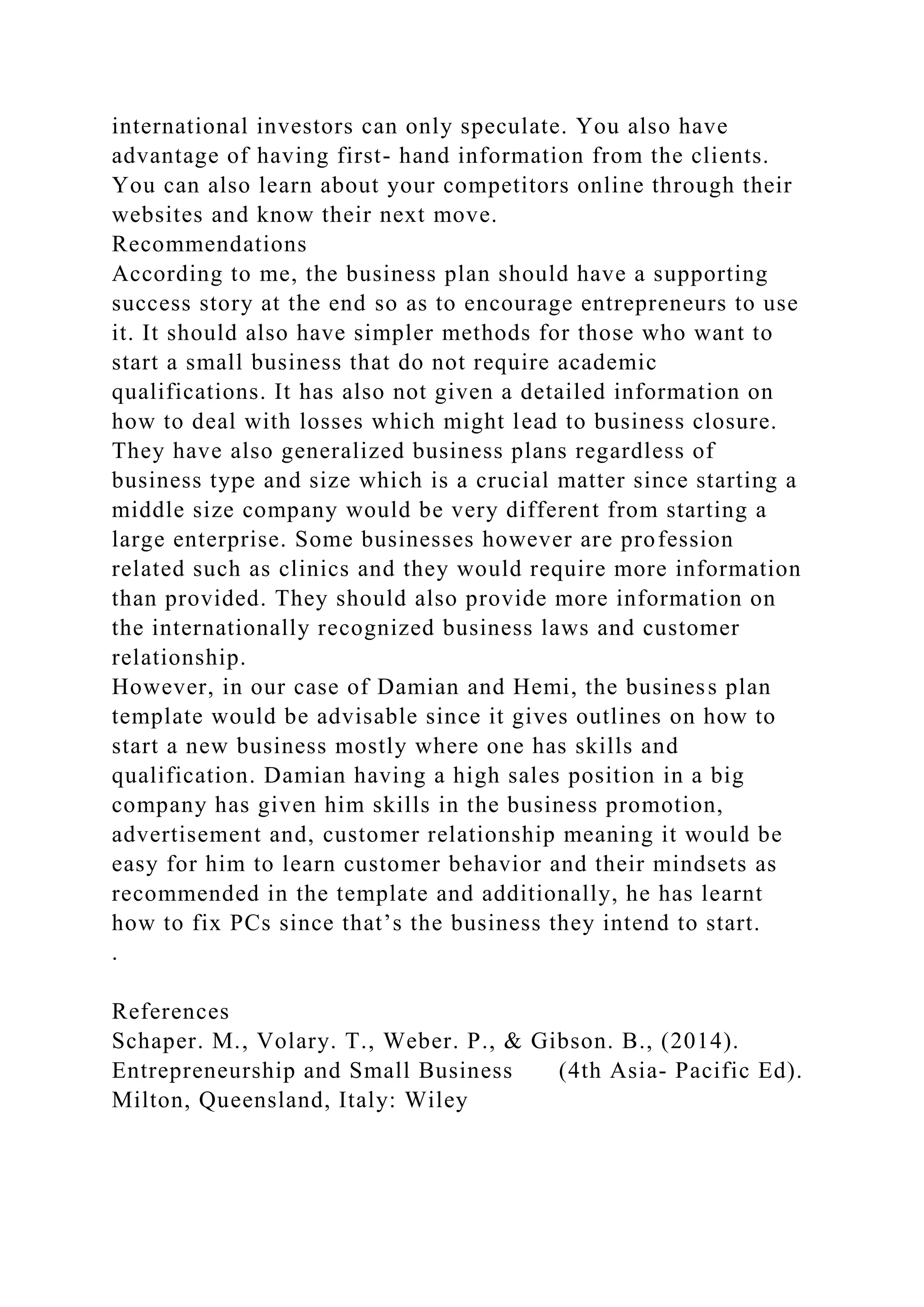 international investors can only speculate. You also have
advantage of having first- hand information from the clients.
You can also learn about your competitors online through their
websites and know their next move.
Recommendations
According to me, the business plan should have a supporting
success story at the end so as to encourage entrepreneurs to use
it. It should also have simpler methods for those who want to
start a small business that do not require academic
qualifications. It has also not given a detailed information on
how to deal with losses which might lead to business closure.
They have also generalized business plans regardless of
business type and size which is a crucial matter since starting a
middle size company would be very different from starting a
large enterprise. Some businesses however are profession
related such as clinics and they would require more information
than provided. They should also provide more information on
the internationally recognized business laws and customer
relationship.
However, in our case of Damian and Hemi, the business plan
template would be advisable since it gives outlines on how to
start a new business mostly where one has skills and
qualification. Damian having a high sales position in a big
company has given him skills in the business promotion,
advertisement and, customer relationship meaning it would be
easy for him to learn customer behavior and their mindsets as
recommended in the template and additionally, he has learnt
how to fix PCs since that’s the business they intend to start.
.
References
Schaper. M., Volary. T., Weber. P., & Gibson. B., (2014).
Entrepreneurship and Small Business (4th Asia- Pacific Ed).
Milton, Queensland, Italy: Wiley
 