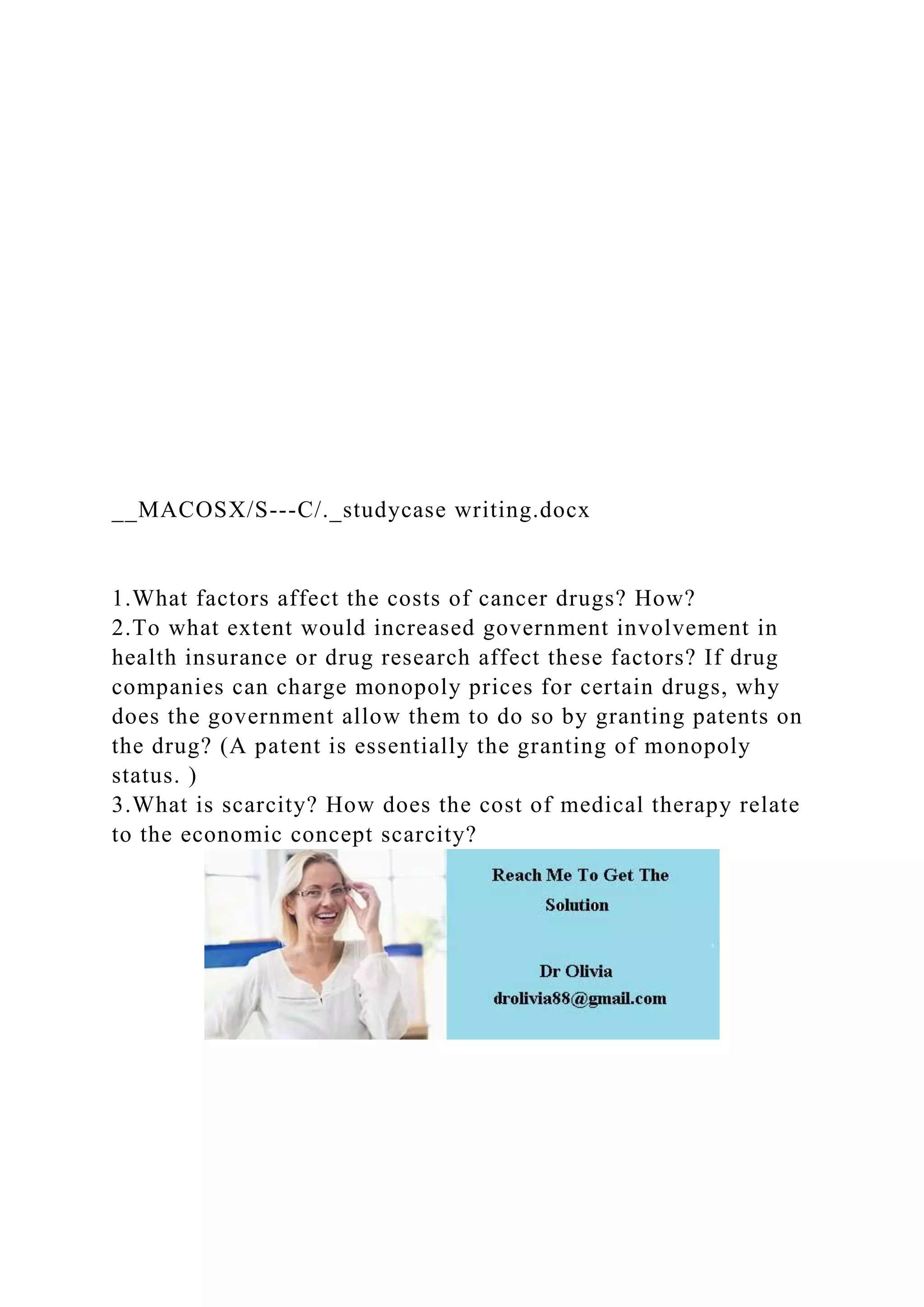 __MACOSX/S---C/._studycase writing.docx
1.What factors affect the costs of cancer drugs? How?
2.To what extent would increased government involvement in
health insurance or drug research affect these factors? If drug
companies can charge monopoly prices for certain drugs, why
does the government allow them to do so by granting patents on
the drug? (A patent is essentially the granting of monopoly
status. )
3.What is scarcity? How does the cost of medical therapy relate
to the economic concept scarcity?
 