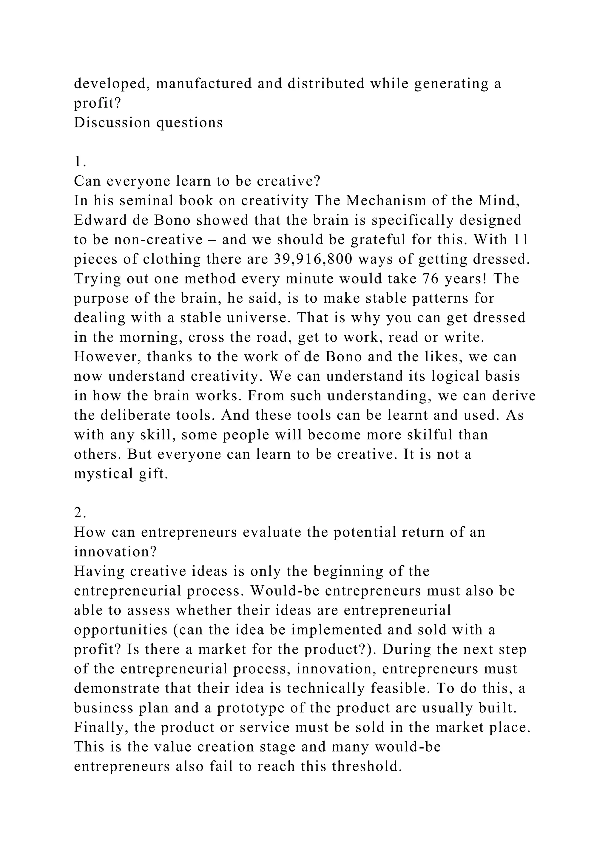 developed, manufactured and distributed while generating a
profit?
Discussion questions
1.
Can everyone learn to be creative?
In his seminal book on creativity The Mechanism of the Mind,
Edward de Bono showed that the brain is specifically designed
to be non-creative – and we should be grateful for this. With 11
pieces of clothing there are 39,916,800 ways of getting dressed.
Trying out one method every minute would take 76 years! The
purpose of the brain, he said, is to make stable patterns for
dealing with a stable universe. That is why you can get dressed
in the morning, cross the road, get to work, read or write.
However, thanks to the work of de Bono and the likes, we can
now understand creativity. We can understand its logical basis
in how the brain works. From such understanding, we can derive
the deliberate tools. And these tools can be learnt and used. As
with any skill, some people will become more skilful than
others. But everyone can learn to be creative. It is not a
mystical gift.
2.
How can entrepreneurs evaluate the potential return of an
innovation?
Having creative ideas is only the beginning of the
entrepreneurial process. Would-be entrepreneurs must also be
able to assess whether their ideas are entrepreneurial
opportunities (can the idea be implemented and sold with a
profit? Is there a market for the product?). During the next step
of the entrepreneurial process, innovation, entrepreneurs must
demonstrate that their idea is technically feasible. To do this, a
business plan and a prototype of the product are usually built.
Finally, the product or service must be sold in the market place.
This is the value creation stage and many would-be
entrepreneurs also fail to reach this threshold.
 