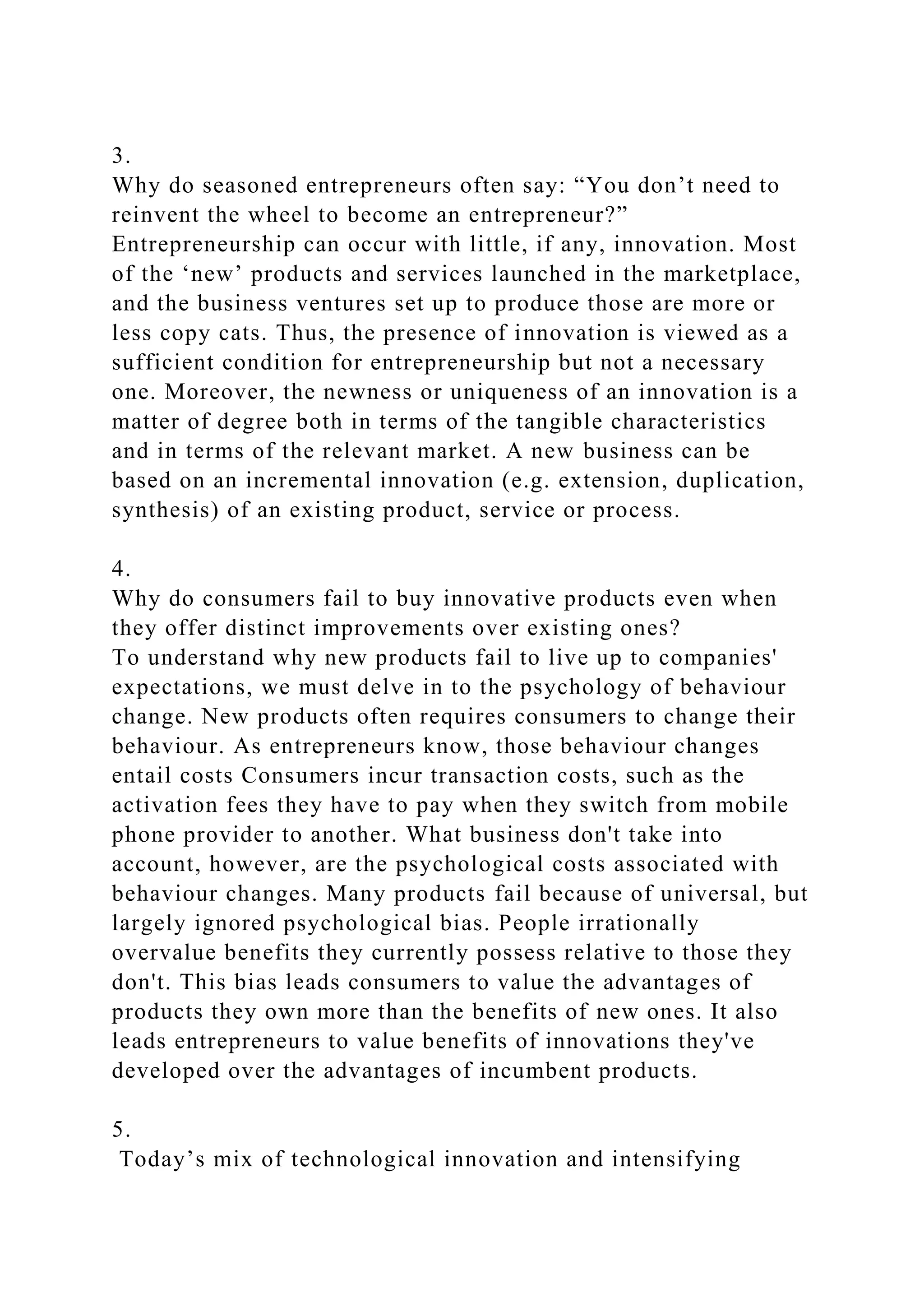 3.
Why do seasoned entrepreneurs often say: “You don’t need to
reinvent the wheel to become an entrepreneur?”
Entrepreneurship can occur with little, if any, innovation. Most
of the ‘new’ products and services launched in the marketplace,
and the business ventures set up to produce those are more or
less copy cats. Thus, the presence of innovation is viewed as a
sufficient condition for entrepreneurship but not a necessary
one. Moreover, the newness or uniqueness of an innovation is a
matter of degree both in terms of the tangible characteristics
and in terms of the relevant market. A new business can be
based on an incremental innovation (e.g. extension, duplication,
synthesis) of an existing product, service or process.
4.
Why do consumers fail to buy innovative products even when
they offer distinct improvements over existing ones?
To understand why new products fail to live up to companies'
expectations, we must delve in to the psychology of behaviour
change. New products often requires consumers to change their
behaviour. As entrepreneurs know, those behaviour changes
entail costs Consumers incur transaction costs, such as the
activation fees they have to pay when they switch from mobile
phone provider to another. What business don't take into
account, however, are the psychological costs associated with
behaviour changes. Many products fail because of universal, but
largely ignored psychological bias. People irrationally
overvalue benefits they currently possess relative to those they
don't. This bias leads consumers to value the advantages of
products they own more than the benefits of new ones. It also
leads entrepreneurs to value benefits of innovations they've
developed over the advantages of incumbent products.
5.
Today’s mix of technological innovation and intensifying
 