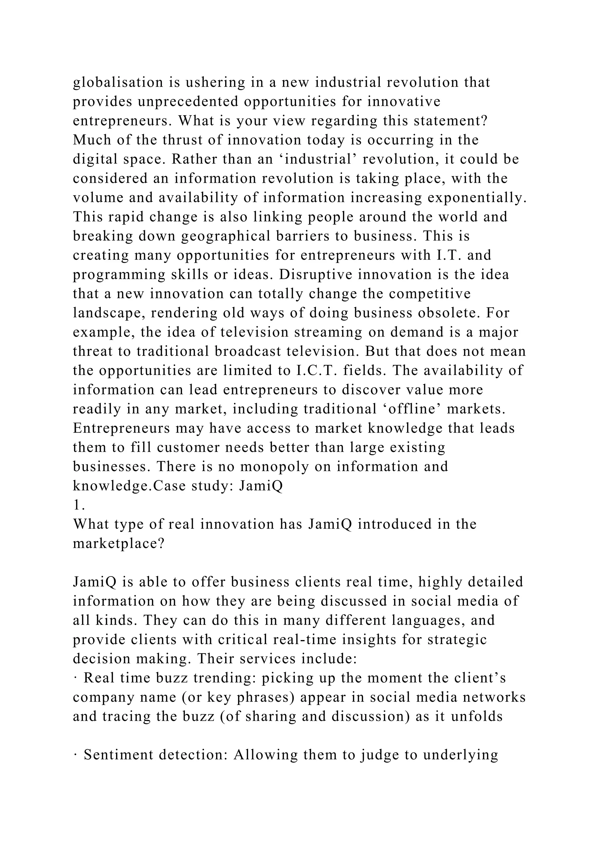 globalisation is ushering in a new industrial revolution that
provides unprecedented opportunities for innovative
entrepreneurs. What is your view regarding this statement?
Much of the thrust of innovation today is occurring in the
digital space. Rather than an ‘industrial’ revolution, it could be
considered an information revolution is taking place, with the
volume and availability of information increasing exponentially.
This rapid change is also linking people around the world and
breaking down geographical barriers to business. This is
creating many opportunities for entrepreneurs with I.T. and
programming skills or ideas. Disruptive innovation is the idea
that a new innovation can totally change the competitive
landscape, rendering old ways of doing business obsolete. For
example, the idea of television streaming on demand is a major
threat to traditional broadcast television. But that does not mean
the opportunities are limited to I.C.T. fields. The availability of
information can lead entrepreneurs to discover value more
readily in any market, including traditional ‘offline’ markets.
Entrepreneurs may have access to market knowledge that leads
them to fill customer needs better than large existing
businesses. There is no monopoly on information and
knowledge.Case study: JamiQ
1.
What type of real innovation has JamiQ introduced in the
marketplace?
JamiQ is able to offer business clients real time, highly detailed
information on how they are being discussed in social media of
all kinds. They can do this in many different languages, and
provide clients with critical real-time insights for strategic
decision making. Their services include:
· Real time buzz trending: picking up the moment the client’s
company name (or key phrases) appear in social media networks
and tracing the buzz (of sharing and discussion) as it unfolds
· Sentiment detection: Allowing them to judge to underlying
 